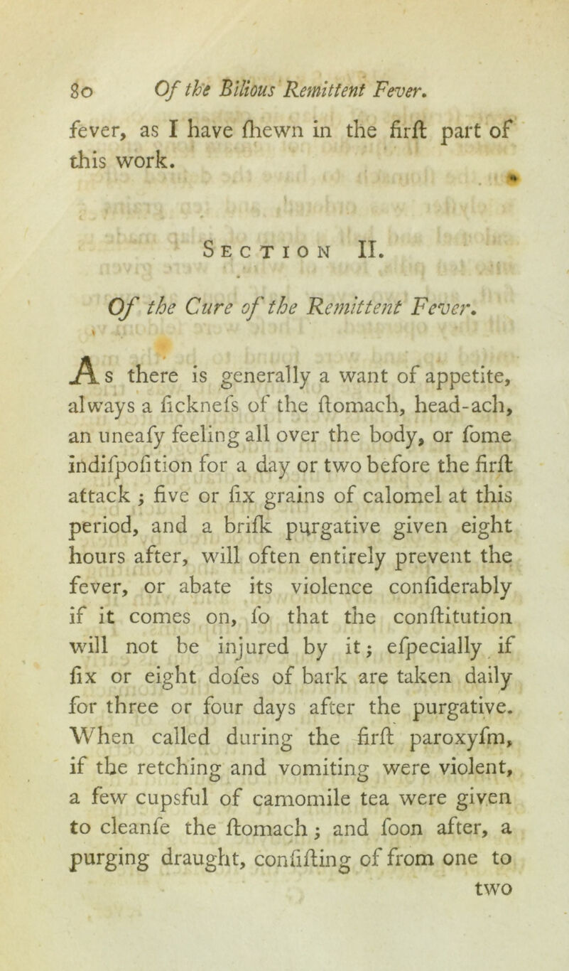 fever, as I have (hewn in the firfl part of this work. Section II. Of the Cure of the Remittent Fever. i As there is generally a want of appetite, always a ficknefs of the flomach, head-ach, an uneafy feeling all over the body, or fome indifpofition for a day or two before the firfl attack ; five or fix grains of calomel at this period, and a brifk purgative given eight hours after, will often entirely prevent the fever, or abate its violence confiderably if it comes on, fo that the conflitution will not be injured by it; efpecially if fix or eight dofes of bark are taken daily for three or four days after the purgative. When called during the firfl paroxyfm, if the retching and vomiting were violent, a few cupsful of camomile tea were given to cleanfe the flomach; and foon after, a purging draught, confifling of from one to two