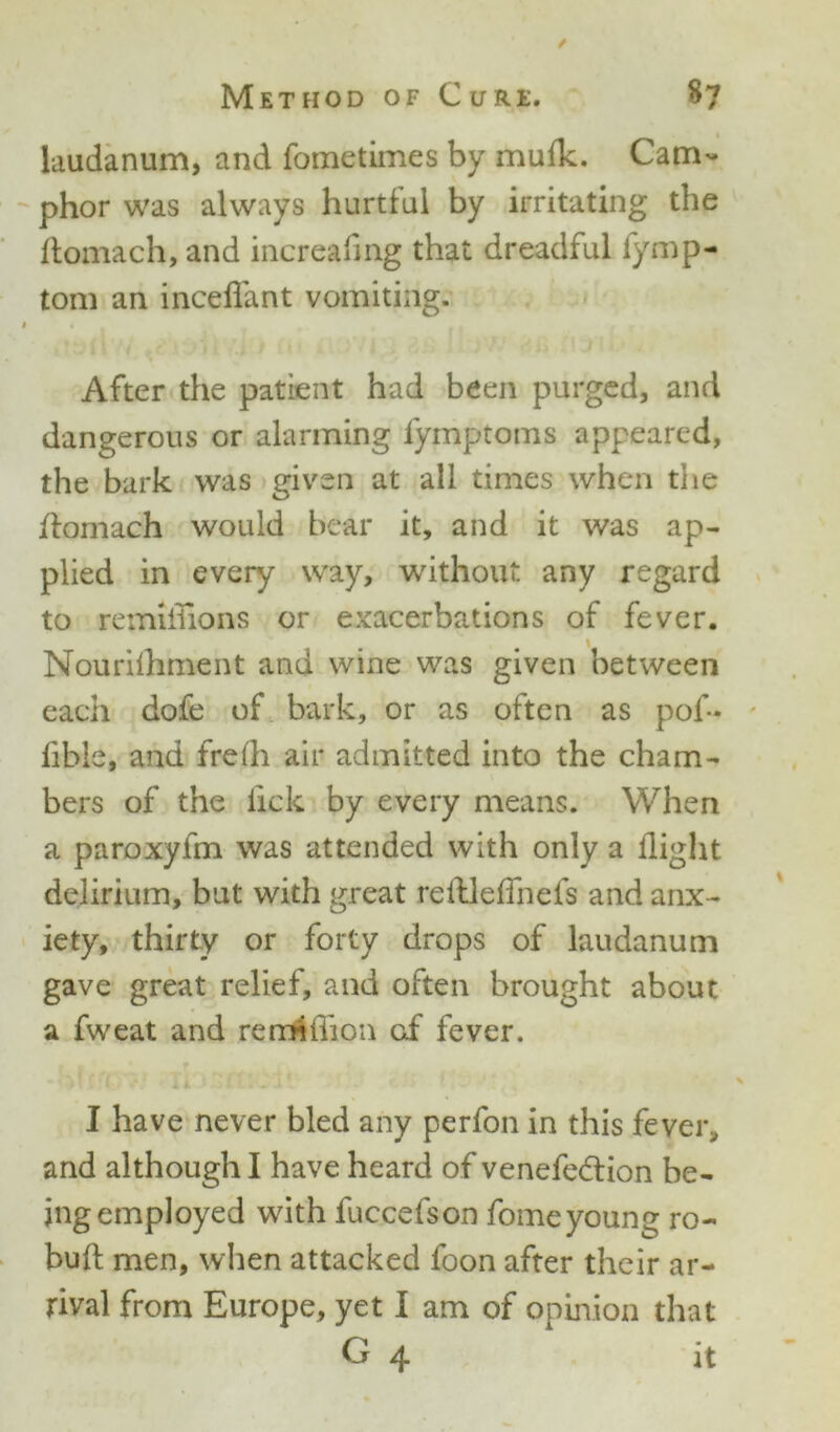 / Method of Cure. $7 laudanum, and fometimes by muflc. Cam- phor was always hurtful by irritating the ftomach, and increafmg that dreadful iymp- tom an inceflant vomiting. i • After the patient had been purged, and dangerous or alarming fymptoms appeared, the bark was given at all times when the ftomach would bear it, and it was ap- plied in every way, without any regard to remiflions or exacerbations of fever. \ Nourilhment and wine was given between each dofe of bark, or as often as pof- lible, and frefh air admitted into the cham- bers of the lick by every means. When a paroxyfm was attended with only a flight delirium, but with great reftleflnefs and anx- iety, thirty or forty drops of laudanum gave great relief, and often brought about a fweat and remiflion of fever. * T*) ' 1 . i ^ . * V % I have never bled any perfon in this fever, and although I have heard of venefedtion be- ing employed with fuccefson fomeyoung ro- buft men, when attacked foon after their ar- rival from Europe, yet I am of opinion that G 4 it