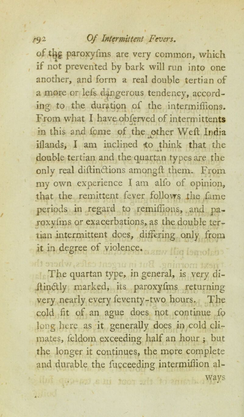 of tljjg paroxyfms are very common, which if not prevented by bark will run into one another, and form a real double tertian of a more or lefs dangerous tendency, accord- ing to the duration of the intermifiions. From what I have obferved of intermittents in this and feme of the other Weft India illands, I am inclined -to think that the double tertian and the quartan types are the only real diftin&ions amongft them. From niy own experience I am alfo of opinion, that the remittent fever follows the fame periods in regard to remiftions, and pa- roxyims or exacerbations, as the double ter- tian intermittent does, differing only from it in degree of violence. The quartan type, in general, is very di- .ilinctly marked, its paroxyfms returning very nearly every feventy-two hours. The cold fit of an ague does not continue fo long here as it generally does in cold cli- mates, feldom exceeding half an hour ; but the longer it continues, the more complete and durable the fucceeding intermiftion al- ways 1 * 0 ■ . . 1