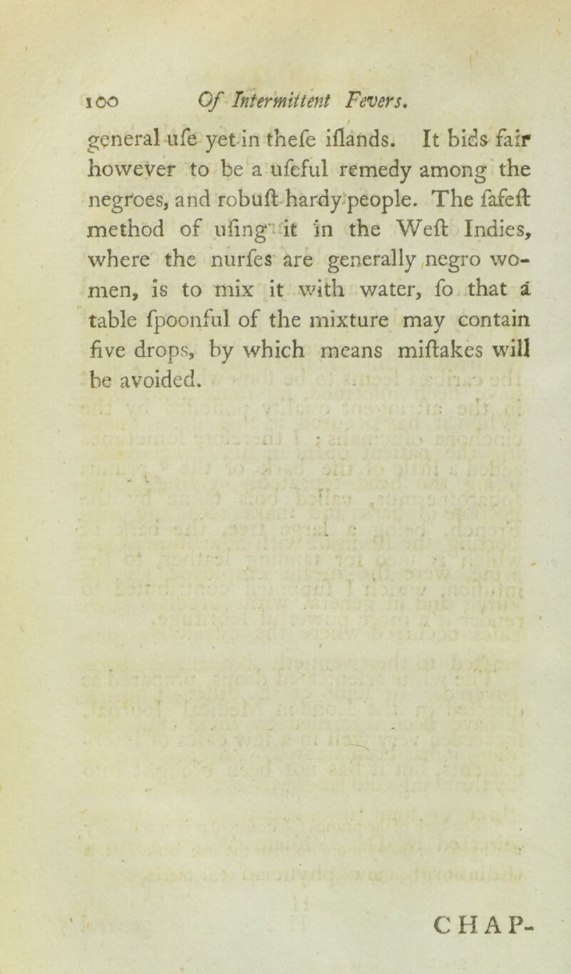 i general ufe yet in thefe iflands. It bids fair however to be a ufeful remedy among the negroes, and robuft hardy people. The fafeft method of uiing' it in the Weft Indies, where the nurfes are generally negro wo- men, is to mix it with water, fo that a table fpoonful of the mixture may contain five drops, by which means miftakes will be avoided. r