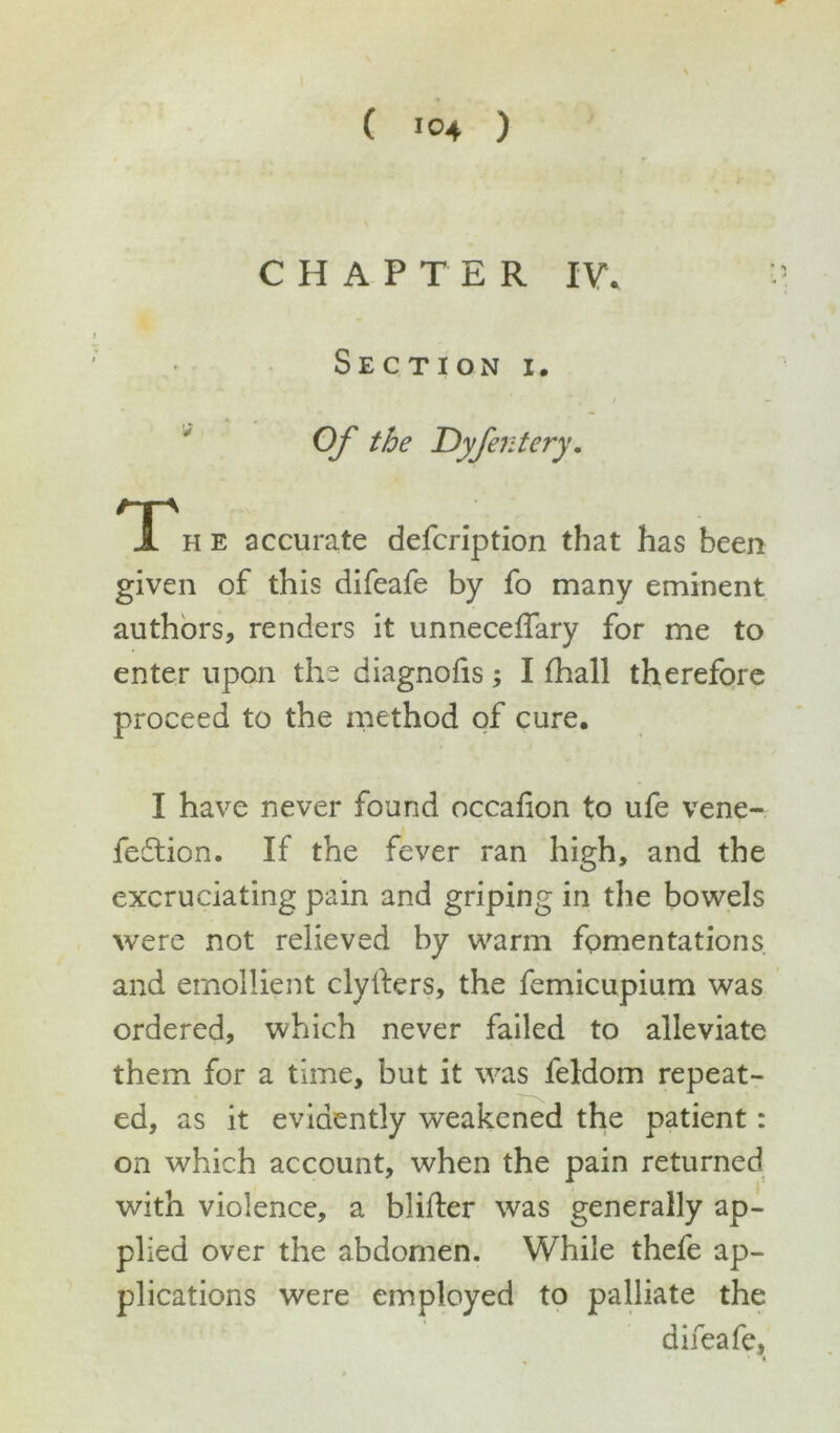 ( >°4 ) CHAPTER IV. Section i. Of the Dyfentery. Th e accurate defcription that has been given of this difeafe by fo many eminent authors, renders it unneceffary for me to enter upon the diagnofis; I fhall therefore proceed to the method of cure. I have never found occafion to ufe vene- fedtion. If the fever ran high, and the excruciating pain and griping in the bowels were not relieved by warm fomentations and emollient clyfters, the femicupium was ordered, which never failed to alleviate them for a time, but it was feldom repeat- ed, as it evidently weakened the patient: on which account, when the pain returned with violence, a blifter was generally ap- plied over the abdomen. While thefe ap- plications were employed to palliate the difeafe, * »