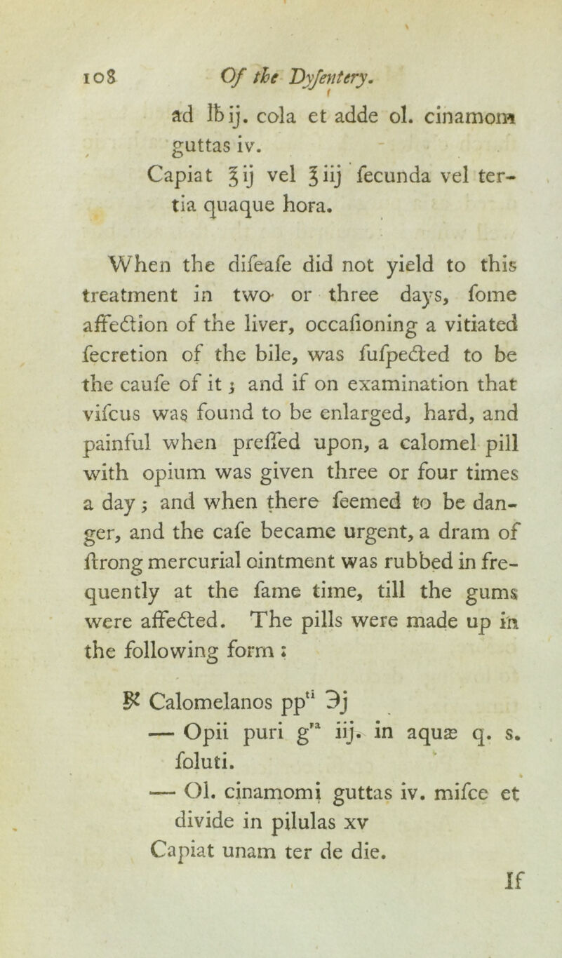 ad Ibij. cola et adde ol. cinamom guttas iv. Capiat %ij ve^ 5iij fecunda vel ter- tia quaque hora. When the difeafe did not yield to this treatment in two- or three days, fome afte&ion of the liver, occafioning a vitiated fecretion of the bile, was fufpedled to be the caufe of it; and if on examination that vifcus was found to be enlarged, hard, and painful when preiTed upon, a calomel pill with opium was given three or four times a day; and when there feemed to be dan- ger, and the cafe became urgent, a dram of ftrong mercurial ointment was rubbed in fre- quently at the fame time, till the gums were affedted. The pills were made up in the following form: §1 Calomelanos ppn 9j — Opii puri g,a iij. in aquas q. s. foluti. % — Ol. cinamom i guttas iv. mifce et divide in pilulas xv Capiat unam ter de die. If