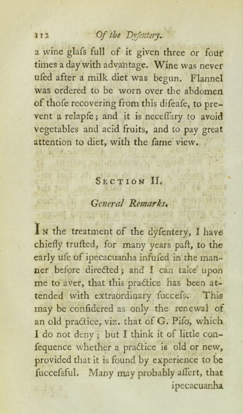 a wine glafs full of it given three or four times a day with advantage. Wine was never ufed after a milk diet was begun. Flannel was ordered to be worn over the abdomen of thofe recovering from this difeafe, to pre- vent a relapfe; and it is neceflary to avoid vegetables and acid fruits, and to pay great attention to diet, with the fame view. Section II. Ge?7eral Remarks* 1 * ' t *' ' “■* ■ *_ •» > I N the treatment of the dyfentery, I have chiefly trufted, for many years pad, to the early ufe of ipecacuanha infufed in the man- ner before directed $ and I can take upon me to aver, that this practice has been at- tended with extraordinary fuccefs-. This may be conlidered as only the renewal of an old pra&ice, viz. that of G. Pifo, which I do not deny; but I think it of little con- fequence whether a practice is old or new, provided that it is found by experience to be fuccefsful. Many may probably aflert, that ipecacuanha