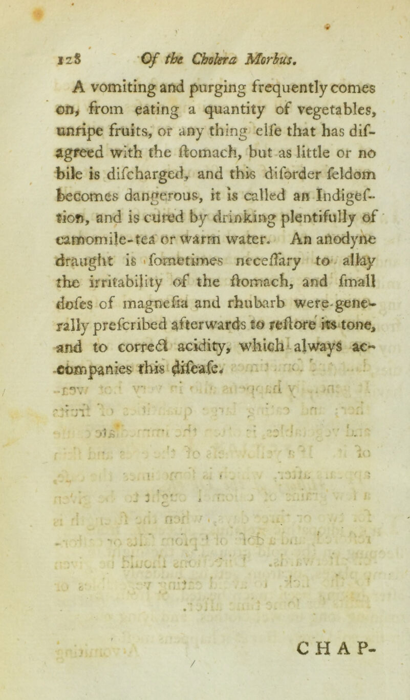 A vomiting and purging frequently comes on* from eating a quantity of vegetables, unripe fruits, or any thing eife that has dif- agreed with the flomach, but as little or no bile is difeharged, and this dilbrder feldom becomes dangerous, it is called an Indiges- tion, and is cured by drinking plentifully of camomile-tea or warm water. An anodyne draught is <fometimes neceffary to allay the irritability of the ftomach, and fmall doles of magnefia and rhubarb were-gene- rally preferihed afterwards to reftore its tone, and to correal acidity, which always ac- companies this difeafe* -tWf v*‘ ' r*: ' ■ i 'qcLfl v . -n * • ^ - j' , -t O f ' i-??,: ' * • do , . : , ' . 1 i . J 3 gc i .'1 gi rl gu d wf»> nor’ ■ •, . ‘ *’ i rs * t « ' O J i * «di' ’ !( Vb i(J ' J J Cfirr • • • li-l C > •: ' .'J C- • V -air- ' & * do *1E . 64 • 1 > -I'; /