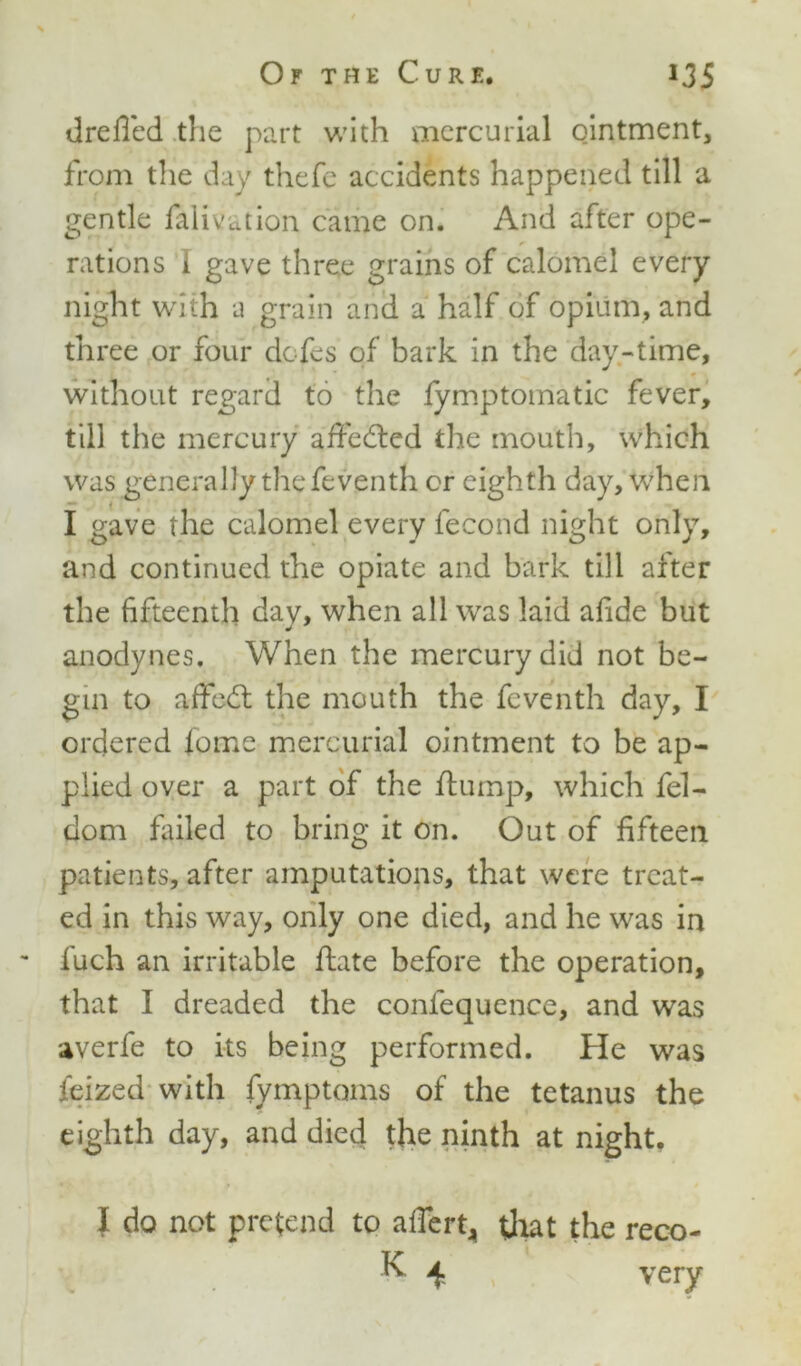 drefied the part with mercurial ointment, from the day thefe accidents happened till a gentle falivation came on. And after ope- rations I gave three grains of calomel every night with a grain and a half of opium, and three or four dofes of bark in the day-time, without regard to the fymptomatic fever, till the mercury affected the mouth, which was generally the feventh or eighth day, when I gave the calomel every fecond night only, and continued the opiate and bark till after the fifteenth dav, when all was laid afide but j anodynes. When the mercury did not be- gin to affedt the mouth the feventh day, I ordered lome mercurial ointment to be ap- plied over a part of the hump, which fel- dom failed to bring it on. Out of fifteen patients, after amputations, that were treat- ed in this way, only one died, and he was in iuch an irritable hate before the operation, that I dreaded the confequence, and was averfe to its being performed. He was feized with fymptoms of the tetanus the eighth day, and died the ninth at night. I do not pretend to afiert, that the reco- K. 4 very