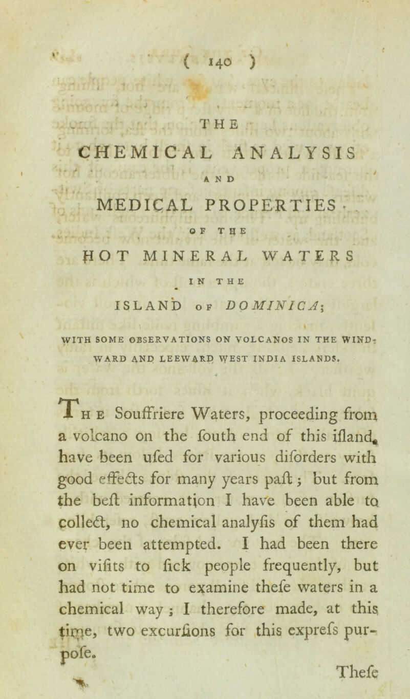 MEDICAL PROPERTIES • OF TIJE flOT MINERAL WATERS IN THE ISLAND of D 0 MIN l C A\ \ \ WITH SOME OBSERVATIONS ON VOLCANOS IN THE WINDi; WARD AND LEEWARD YVEST INDIA ISLANDS. <1 Th e Souffriere Waters, proceeding from a volcano on the fouth end of this ifland* have been ufed for various diforders with good effects for many years paft but from the befl information I have been able to collect, no chemical analylis of them had ever been attempted. I had been there on vifits to lick people frequently, but had not time to examine thefe waters in a chemical way ; I therefore made, at this time, two excurhons for this exprefs pur- >. Thefe