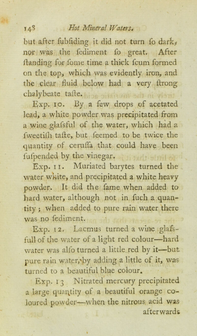 but after fubfiding it did not turn fo dark* nor was the fediment fo great. After /landing for fome time a thick fcum formed on the top, which was evidently iron, and the clear fluid below had a very ilrong chalybeate tafle. Exp. io. By a few drops of acetated lead, a white powder was precipitated from a wine glafsful of the water, which had a O x fweetifh tafle, but feemed to be twice the quantity of ceruffa that could have been fulpended by the vinegar. Exp. 11. Muriated barytes turned the water white, and precipitated a white heavy powder. It did the fame when added to hard water, although not in fuch a quan- tity ; when added to pure rain water there was no fediment. Exp. 12. Lacmus turned a wine glafs- f till of the water of a light red colour—hard water was alfo turned a little red by it—but pure rain water,'by adding a little of it, was turned to a beautiful blue colour. Exp. 13 Nitrated mercury precipitated a large quantity of a beautiful orange co- loured powder—when the nitrous acid was afterwards.