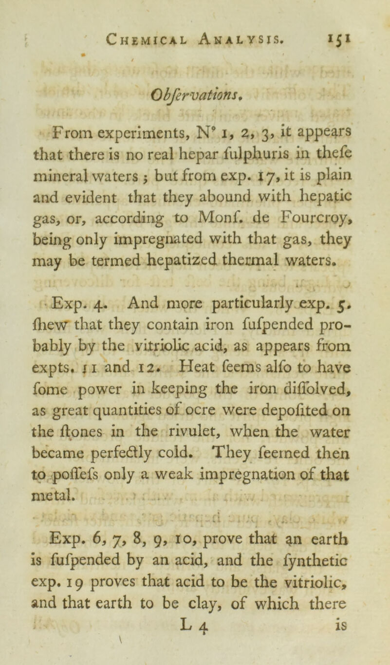 m $ • v „ ' Obfervations, From experiments, N9 1, 2, 3, it appears that there is no real hepar fulphuris in thefe mineral waters ; but from exp. 17, it is plain and evident that they abound with hepatic gas, or, according to Monf. de Fourcroy, being only impregnated with that gas, they may be termed hepatized thermal waters. Exp. 4. And more particularly exp. 5. {hew that they contain iron fufpended pro- bably by the vitriolic acid, as appears from expts. j 1 and 12. Heat Teems alfo to have fome power in keeping the iron diffolved, as great quantities of ocre were depofited on the {tones in the rivulet, when the water became perfectly cold. They feeined then to poiTefs only a weak impregnation of that metal. * • * f * •.«» *. 1 ■>* ^ 1 I - \ Exp. 6, 7, 8, 9, 10, prove that an earth is fufpended by an acid, and the fynthetic exp. 19 proves that acid to be the vitriolic, and that earth to be clay, of which there L 4 is