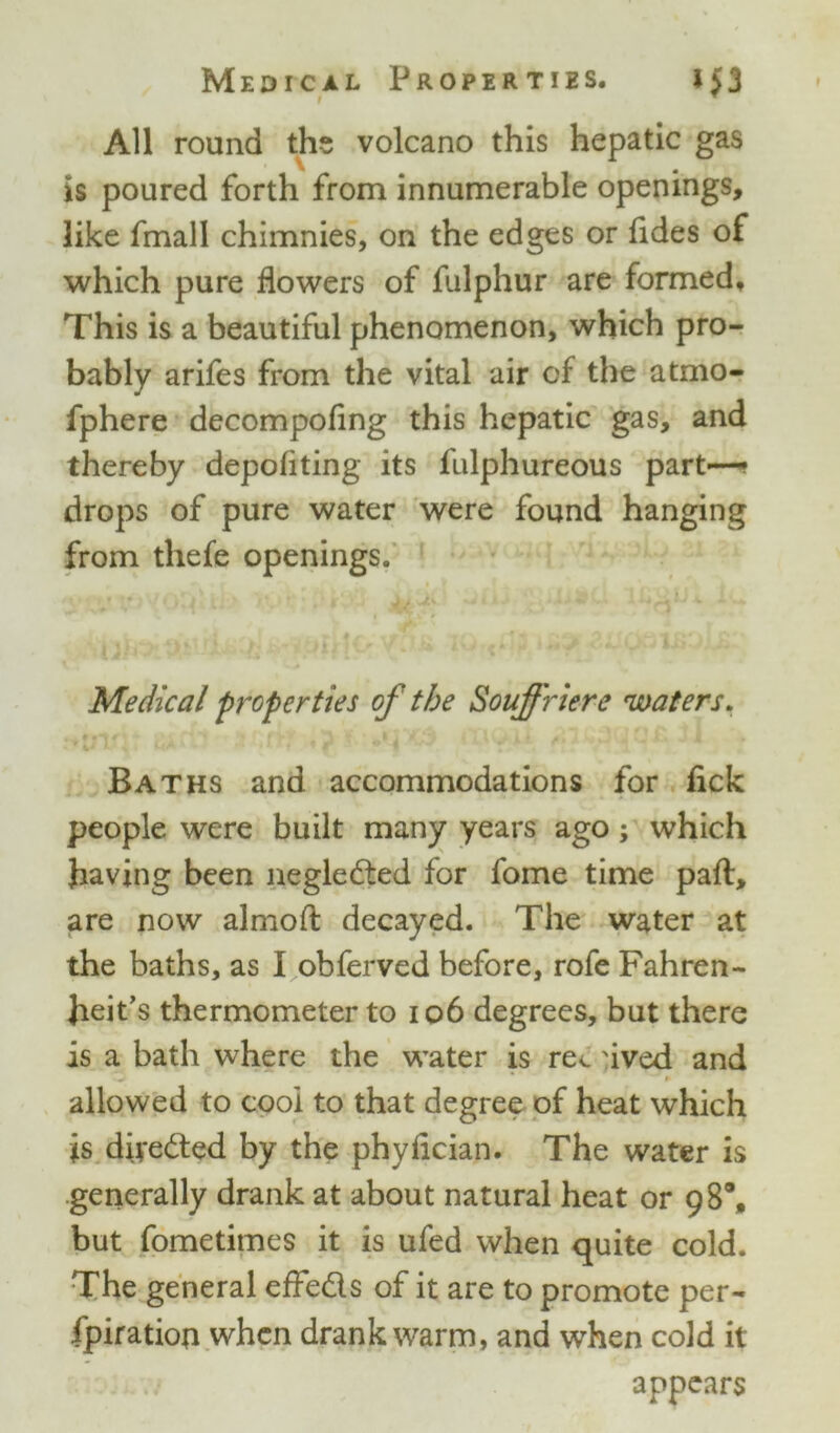 All round the volcano this hepatic gas is poured forth from innumerable openings, like fmall chimnies, on the edges or fides of which pure flowers of fulphur are formed. This is a beautiful phenomenon, which pro- bably arifes from the vital air of the atmo- fphere decompofing this hepatic gas, and thereby depoflting its fulphureous part—* drops of pure water were found hanging from thefe openings. Medical properties of the Souffriere 'waters. Baths and accommodations for fick people were built many years ago; which having been neglected for fome time part, are now almofl: decayed. The water at the baths, as I obferved before, rofe Fahren- heit’s thermometer to 106 degrees, but there is a bath where the water is re<. uved and O * * allowed to cool to that degree of heat which is diverted by the phyflcian. The water is generally drank at about natural heat or 98% but fometimes it is ufed when quite cold. The general effeds of it are to promote per- fpiratioa when drank warm, and when cold it appears