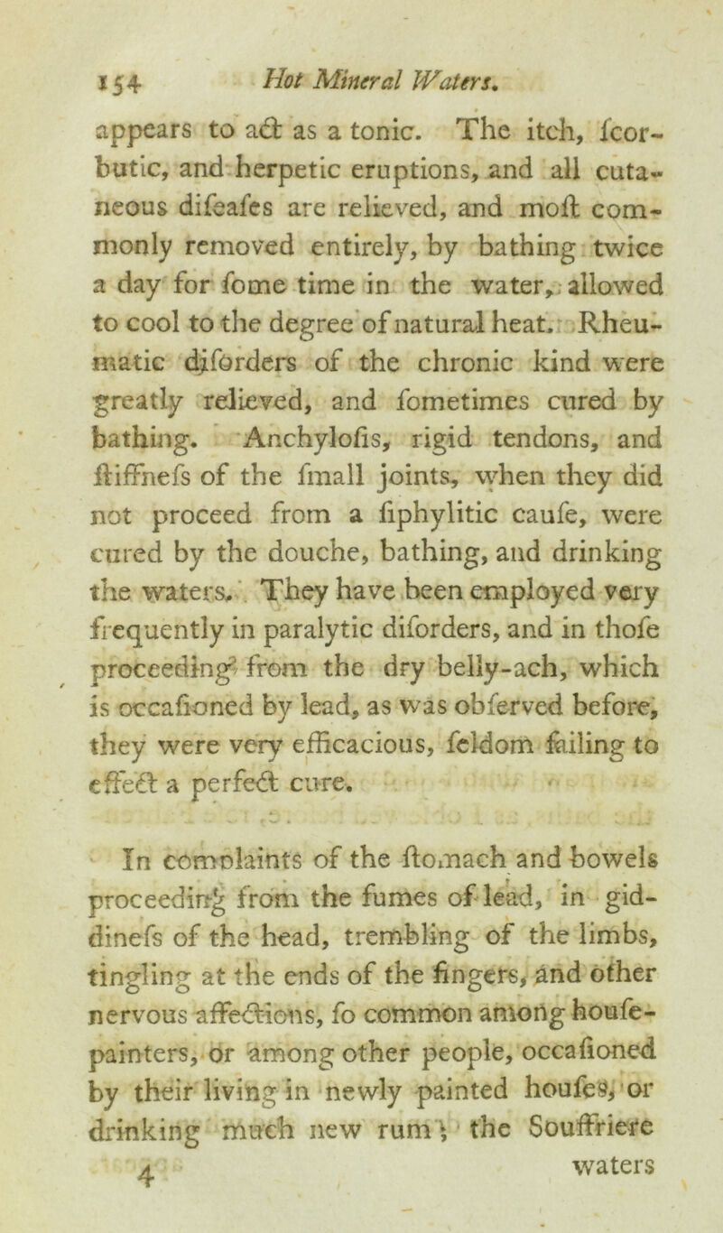 # appears to ad: as a tonic. The itch, fcor- butic, and herpetic eruptions, and all cuta~ neons difeafcs are relieved, and mod com- monly removed entirely, by bathing twice a day for fome time in the water, allowed to cool to the degree of natural heat. Rheu- matic diforders of the chronic kind were greatly relieved, and fometimes cured by bathing. Anchylofis, rigid tendons, and diffnefs of the fmall joints, when they did not proceed from a fiphylitic caufe, were cured by the douche, bathing, and drinking the waters. They have been employed very frequently in paralytic diforders, and in thofe proceeding from the dry belly-ach, which is occafioned by lead, as was obfervcd before, they were very efficacious, feldom failing to effect a perfeft cure. In comnlaints of the flomach and bowels proceeding from the fumes of lead, in gid- dinefs of the head, trembling of the limbs, tingling at the ends of the fingers, and other nervous affedlions, fo common among houfe- painters, or among other people, occafioned by their living in newly painted houfeVor drinking much new rum1, the Souffriere a waters