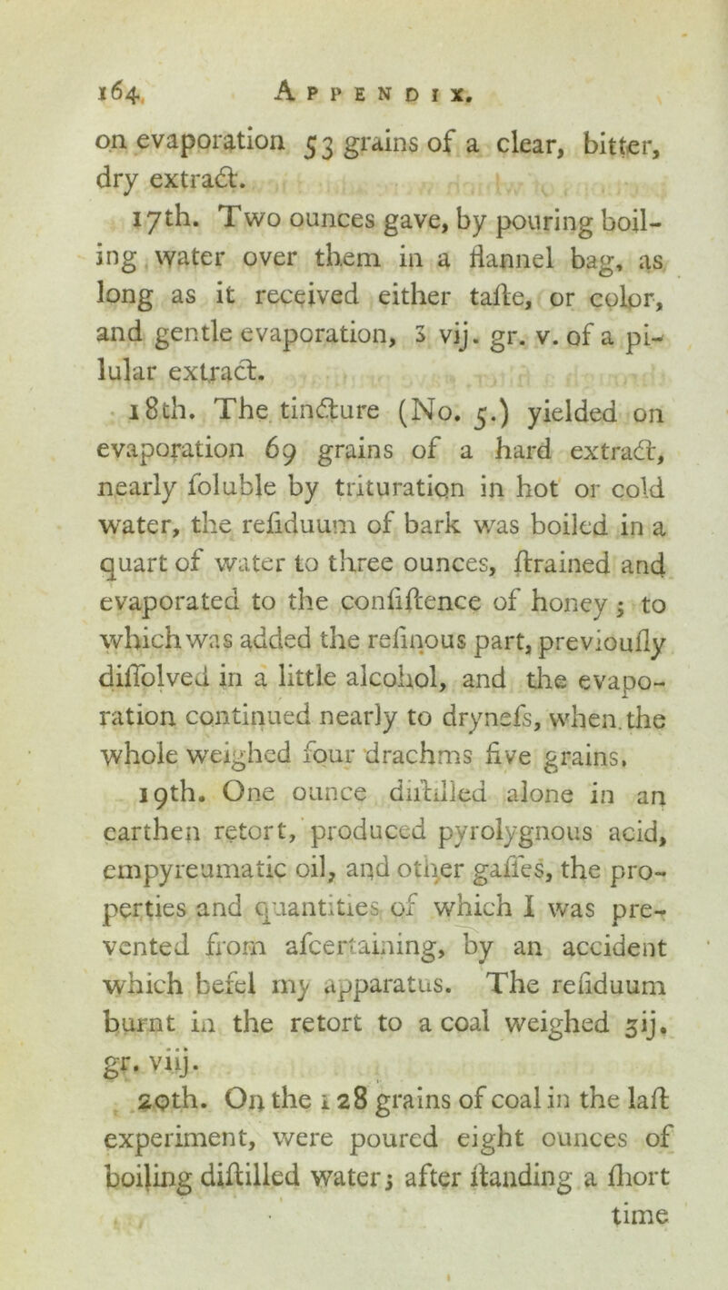 on evaporation 53 grains of a clear, bitter, dry extract. 17th. Two ounces gave, by pouring boil- ing water over them in a flannel bag, as long as it received either tade, or color, and gentle evaporation, 3 vij. gr. v. of a pi- lular extract. 18th. The tin&ure (No. 5.) yielded on evaporation 69 grains of a hard extracd, nearly foluble by trituration in hot or cold water, the refiduum of bark was boiled in a quart of water to three ounces, drained and evaporated to the confidence of honey 3 to which was added the reflnous part, previoufly didolved in a little alcohol, and the evapo- ration continued nearly to drynsfe, when, the whole weighed four drachms live grains, 19th. One ounce diddled alone in an earthen retort, produced pyrolygnous acid, empyreumatic oil, aqd other gaffes, the pro- perties and quantities^ of which I was pre- vented from afeertaining, by an accident which befel my apparatus. The refiduum burnt in the retort to a coal weighed sij. gr. viij. 2Qth. Oq the 128 grains of coal in the lad experiment, were poured eight ounces of boiling diddled water 3 after danding a diort * time