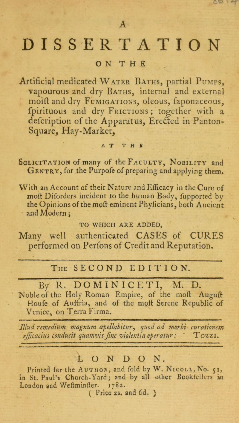 A DISSERTATION O N T H E Artificial medicated Water Baths, partial Pumps, vapourous and dry Baths, internal and external moift and dry Fumigations, oleous, faponaceous, fpirituous and dry Frictions ; together with a defcription of the Apparatus, Erected in Panton- Square, Hay-Market, AT THE Solicitation of many of the Faculty, Nobility and Gentry, for the Purpofe of preparing and applying them. With an Account of their Nature and Efficacy in the Cure of moll Diforders incident to the human Body, fupportcd by the Opinions of the moft eminent Phyficians, both Ancient and Modern j TO WHICH ARE ADDED, Many well authenticated CASES of CURES performed on Perfons of Credit and Reputation. The SECOND EDITION. By R. DOMINICETI, M. D. Noble of the Holy Roman Empire, of the moft Auguft Houfe of Auftria, and of the moft Serene Republic of Venice, on Terra Firma. Jlhid remedium magnum apellabitur, quod ad morbi curationem efficacius conducit quamvis fine violenUa operatur; ' Tozzi. LONDON. Printed for the Author, and fold by W. Nicoll,No. 51, in St. Paul’s Church-Yard; and by all other Bookfellers m London and Weltminfier. 1782. ( Price 2s. and 6d. )