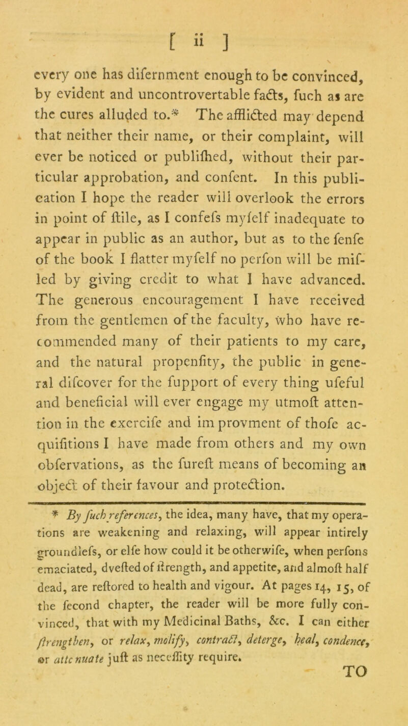 [ ii ] every one has difernment enough to be convinced, by evident and uncontrovertable fads, fuch a s are the cures alluded to.* Theafflided may depend that neither their name, or their complaint, will ever be noticed or publifhed, without their par- ticular approbation, and confent. In this publi- cation I hope the reader wili overlook the errors in point of lfile, as I confefs myfelf inadequate to appear in public as an author, but as to the fenfe of the book I flatter myfelf no perfon will be mif- led by giving credit to what I have advanced. The generous encouragement I have received from the gentlemen of the faculty, who have re- commended many of their patients to my care, and the natural propenfity, the public in gene- ral difeover for the fupport of every thing ufeful and beneficial will ever engage my utmoft atten- tion in the exercife and im provment of thofe ac- quifitions I have made from others and my own cbfervations, as the fureft means of becoming an objed of their favour and protedion. * By fuch references, the idea, many have, that my opera- tions are weakening and relaxing, will appear intirely groundiefs, or elfe how could it be otherwife, when perfons emaciated, dveftedof ftrength, and appetite, and almoft half dead, are reftored to health and vigour. At pages 14, 15, of the fecond chapter, the reader will be more fully con- vinced, that with my Medicinal Baths, &c. I can either /Irengtben, or relax, molify, contract, deterge, heal, condence, or attenuate juft as neceflity require. TO