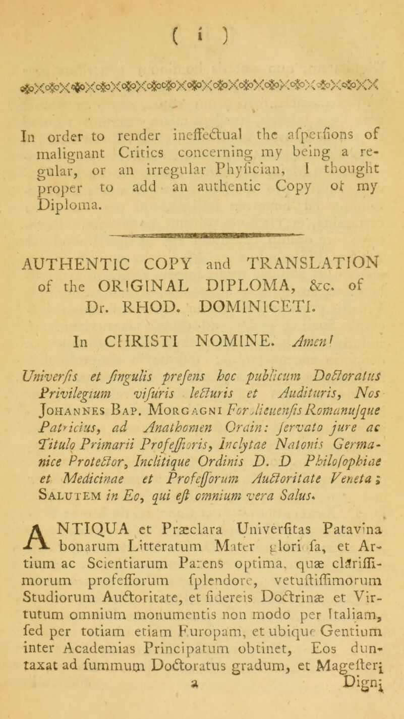 ^X^X^X^X^X^^X^XcfcXc&XcfcX^X^X^XX In order to render ineffectual the afper lions of malignant Critics concerning my being a re- gular, or an irregular Phyfician, 1 thought proper to add an authentic Copy ot my Diploma. AUTHENTIC COPY and TRANSLATION of the OR'GINAL DIPLOMA, &c. of Dr. RHOD. DOMlNICETl. In CfIRISTI NOMINE. Amenf Univerfis el fingulis prefens hoc publicum Dofloratus Privilegium vifuris lediuris et Audituris, Nos Johannes Bap. Morgagni ForJieuenfisliomanuJque Patricias, ad Anathomen Grain: Jervato jure ac Pitulo Primarii Profeffioris, inclytae Natonis Germa- nice Protestor, Inclitique Ordinis D. D Philofophiae et Medicinae et Profeforum Audi or it ate Veneta; Salutem in Eo, qui eft omnium vera Salus. ANTIQUA et Prsclara Univerlitas Patavma bonarum Litteratum Mater glori fa, et Ar- tium ac Scientiarum Parens optima, quae cDrifll- morum profefforum fplendore, vetuftiffimorum Studiorum AuCtoritate, et fidereis DoCtrinae et Vir- tutum omnium monumentis non modo per Ttaliam, fed per totiam etiam Furopam, etubiqiu Gentium inter Academias Principatum obtinet, Eos dun- taxat ad fummum DoCtoratus gradum, et Magefterj a Dignj