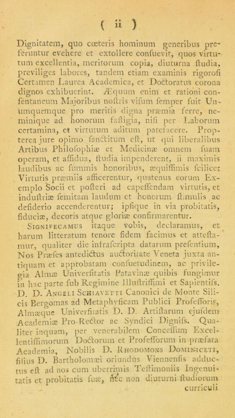 / Dignitatem, quo cccteris hominum generibus pre- feruntur evehere et extollere confuevit, quos virtu- tum excellentia, meritorum copia, diuturna ftudia, previliges labotes, tandem etiam examinis rigorofi Certamen Laurea Academica, et Dodtoratus corona dignos exhibuerint. AZquum enim et rationi con- fentaneum Majoribus noftris vifum fern per fuit Un- umquemque pro meritis digna pramia ferre, ne- minique ad honorum faftigia, nifi per Laborum certamina, et virtutum aditum patefacere. Prop- terea jure opimo fandtitum eft, ut qui liberalibus Artibus Philofophia et Medicine omnem fuam operam, et affidua, ftudia impenderent, ii maximis laudibus ac fnmmis honoribus, aquiffimis fcilicec Virtutis pramiis afficerentur, qnatenus eorum Ex- emplo Socli et pofteri ad capeflendam virtutis, et induftria femitam laudnm et honorum ftimulis ac defiderio accenderentur; ipfique in via probitatis, fiducia, decoris atque gloria confirmarentur. Sign i pec amu s itaque vobis, declaramus, et harum litteratum tenore fidem facimus et attefta- mur, qualiter die infrafcripta datarum prefcntium. Nos Prafes antedidtus audhoritate Veneta juxta an- tiquam et approbatam confuetudincm, ac privile- o-ia Alma Univerfitatis Patavina quibis fnngimur in hac parte fub Regimine llluftriffimi et Sapientifs. D. D. Angeli Schiavetti Canonici de Monte Sili- cis Ecrgomas ad Metaphyficam Publici Profeftoris, Almaque Univerfitatis D. D. Artiftarum ejufdem Academia Pro-Redbor ac Syndici Dignifs. Qua- liter inquam, per venerabilem Conceflum Excel- lentiffimoruin Dodtorum et Profeflbrum in praefata Academia, Nobilis D. Rhodomons Domiihceti, filius D. Bartholomaei oriundus Viennenfis adduc- tus eft ad nos cum uberrimis Teftimoniis Ingenui- tatis et probitatis fua, fee non diuturni ftudiorum curriculi