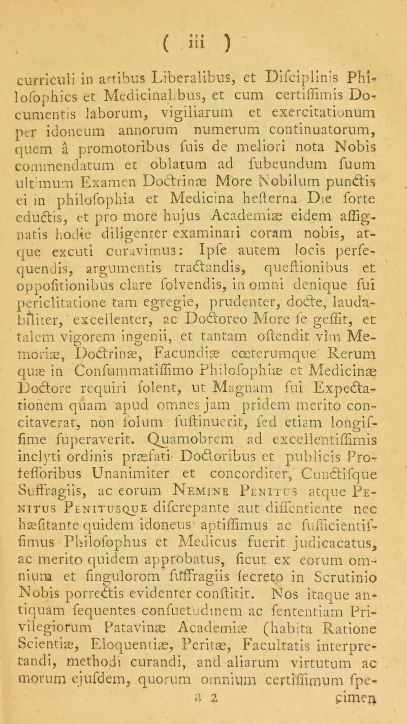 ( i« ) ' curriculi in artibus Liberalibus, ct Difciplinis Phi- lofophics et MedicinaLbus, et cum ccrtiffimis Do^ cumentis laborum, vigiliarum et exercitationum per idoneum annorum numerum continuatorum, quern a promotoribus fuis dc meliori nota Nobis commendatum et oblatum ad fubeundum fuum ult mum Examen Dodtrinae More Nobilum pundtis ei in philofophia et Medicina hefterna Die forte edudtis, et pro more hujus Academiae eidem affig- natis hodie diligenter examinari coram nobis, at- que excuti curavimus: Ipfe autem )ocis perfe- quendis, argumentis tradfandis, queftionibus et oppofitionibus clare folvendis, in omni denique fui periclitatione tarn egregie, prudenter, dodte, lauda- biluer, excellenter, ac Dodtoreo More fe geffit, et talem vigorem ingenii, et tantam oftendit vim Me- moriae, Dodirinse, Facundise coeterumque Rerum quae in Confummatiflimo Philofophiae et Medicinae Dodtore requiri folent, ut Magnam fui Expedta- tionem qiiam apud omnesjam pridem merito con- citaverat, non folum fuftinucrit, fed etiam longif- fime fuperaverit. Quamobrem ad excellentiffimis inclyti ordinis prsfati Dodtoribus et publicis Pro- fefforibus Unanimiter et concorditer, Cundlifque Suffragiis, ac eorum Nemine Penitus atque Pe- nitus Plnitusque diferepante aut diffentiente nec hzefitante quidem idoneus1 aptiffimus ac fufficientif- fimus Philolophus ct Medicus fuerit judicacatus, ac merito quidem approbatus, ficut ex eorum om- nium et fingulorom fitffragiis fecreto in Scrutinio Nobis porredtis evidenter conftitit. Nos itaque an- tiquam fequentes confuet'udmem ac fententiam Pri- vilegiorum Patavinae Academic (habita Ratione Sciential, Eloquentias, Peritas, Facultatis interpret tandi, metbodi curandi, and aliarum virtutum ac morum ejufdem, quorum omnium certiffimum fpe- a 2 ipimen