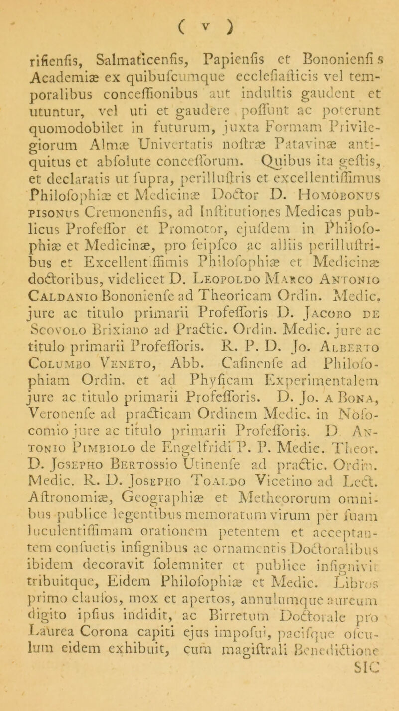 rifienfis, Salmaticenfis, Papienfis ct Bononienfi s Academise ex quibufcumque ecclefiailicis vel tem- poralibus conceffionibus aut indultis gaudcnt ct utuntur, vel uti et gaudere poffunt ac poterunt quomodobilet in futurum, juxta For mam Privile- giorum Almae Univertatis noftrae Patavinae anti- quitus et abfolute concefforum. Quibus ita geftis, et declaratis ut fupra, perilluftris et excellentiffimus Philofophias et Medicinre Dodtor U. Homobonus pisonus Cremonenfis, ad Inftitutiones Medicas pub- licus Profeffor et Promotor, cjuldem in Philofo- phise ct Medicinae, pro feipfco ac alliis perilluftri- bus et Excellent ffimis Philofophias et Medicinal* dodtoribus, videlicet D. Leopoldo Marco Antonio Caldanio Bononienfe ad Theoricam Ordin. Medic, jure ac titulo primarii Profeffor is I). Jacopo de Scovolo Brixiano ad Pradtic. Ordin. Medic, jure ac titulo primarii Profefforis. R. P. D. Jo. Alberto Columbo Veneto, Abb. Cafinenfc ad Philofo- phiam Ordin. ct ad Phyficam Experimentalem jure ac titulo primarii Profefforis. D. Jo. a Bona, Veronenfe ad pradticam Ordinem Medic, in Nofo- comio jure ac titulo primarii Profefforis. D An- tonio Pimbiolo de Engelfridi P. P. Medic. Theor. D. Jgsepho Bertossio Ut'inenfe ad pradtic. Ordin. Medic. R. D. Josepho Toaldo Vicetino ad Ledt. Aftronombe, Geographic et Methcororum omni- bus publice legentibus memoratum virum per fnam luculcntiffimam orationem petentem ct acceptan- temconfuctis infignibus ac ornamentis Dodtoralibus ibidem decoravit folemniter ct publice infignivir tribuitque, Eidcm Philofophic ct Medic. Libros primo claufos, mox et apertos, annulumque aurcum digito ipfius indidit, ac Birretum Dodtorale pro Laurea Corona capiti ejus impofui, pacifque ofeu- lum eidem exhibuit, cum magiftrali Benedidtione SIC