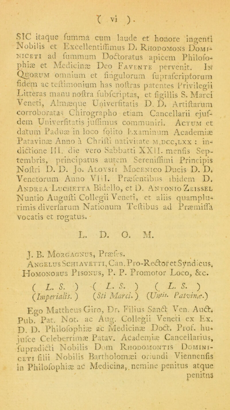 SIC itaque fiitnma cum laude et honore ingenti Nobilis et Excellentiffimus D. Rhodomons Domi- niceti ad fumnvjm Dodtoratus apicem Philofo- phias et Medicines Deo Favente pervenit. In Quorum omnium et fingulorum fuprafcriptoruin iidem ac teftimonium has no Hr as patentes Privileg'd Litteras manu noftra fubfcriptas, et figillis S. Marci Veneti, Almgeque Univerfitatis D, D. Artiftarum corroboratas Chirographo etiam Cancellarii ejuf- dein Univerfitatis juffimus communiri. Actum et datum Padute in loco foiito Kxaminum Academia* Patavinse Anno a Chrifti nativuate m,dcc,lxx : in-* didtione III. die veto Sabbatti XXII. menfis Sep- tembris, prihcipatus aiitern Sereniffimi Principis Noftri D. D. Jo. Aloysii Mocenico Ducis D. D* Venetorum Anno VI11. Praefentibus ibidem D. Andrea Luchetta Bidello, et D. Antonto Zeissel Nuntio Augufti Collegii Veneti, et aliis quamplu* rimis diverfarum Nationum Teftibus ad Prtemiffa vocatis et rogatus. L. D. O. M. J. B. Morgagnus, Prades. Angelus Schiavetti, Can.Pro-RedtotetSyndicns. Homonobus Pisonus, P. P. Promotor Loco, &c. ( L. S. ) ( L. S. ) ( L. S. ) (Imperialist) (Sti March ) (Untis- Patvin,<e.) £ao Matthcus Giro, Dr. Filius Sandt Ven. A net. pub. Pat. Not. ac Aug. Collegii Veneti ex Ex. D. D. Philofophiae ac Medicinas Doth Prof, hu- iufee Celeberrimae Patav. Academia? Cancellarius, fupradidti Nobilis Dom Rhodomontis Dgmini- ceti filii Nobilis Bartholomaei oriundi Viennenfis in Philofophiae aO Medicina,. nomine penitus atque pen it ns