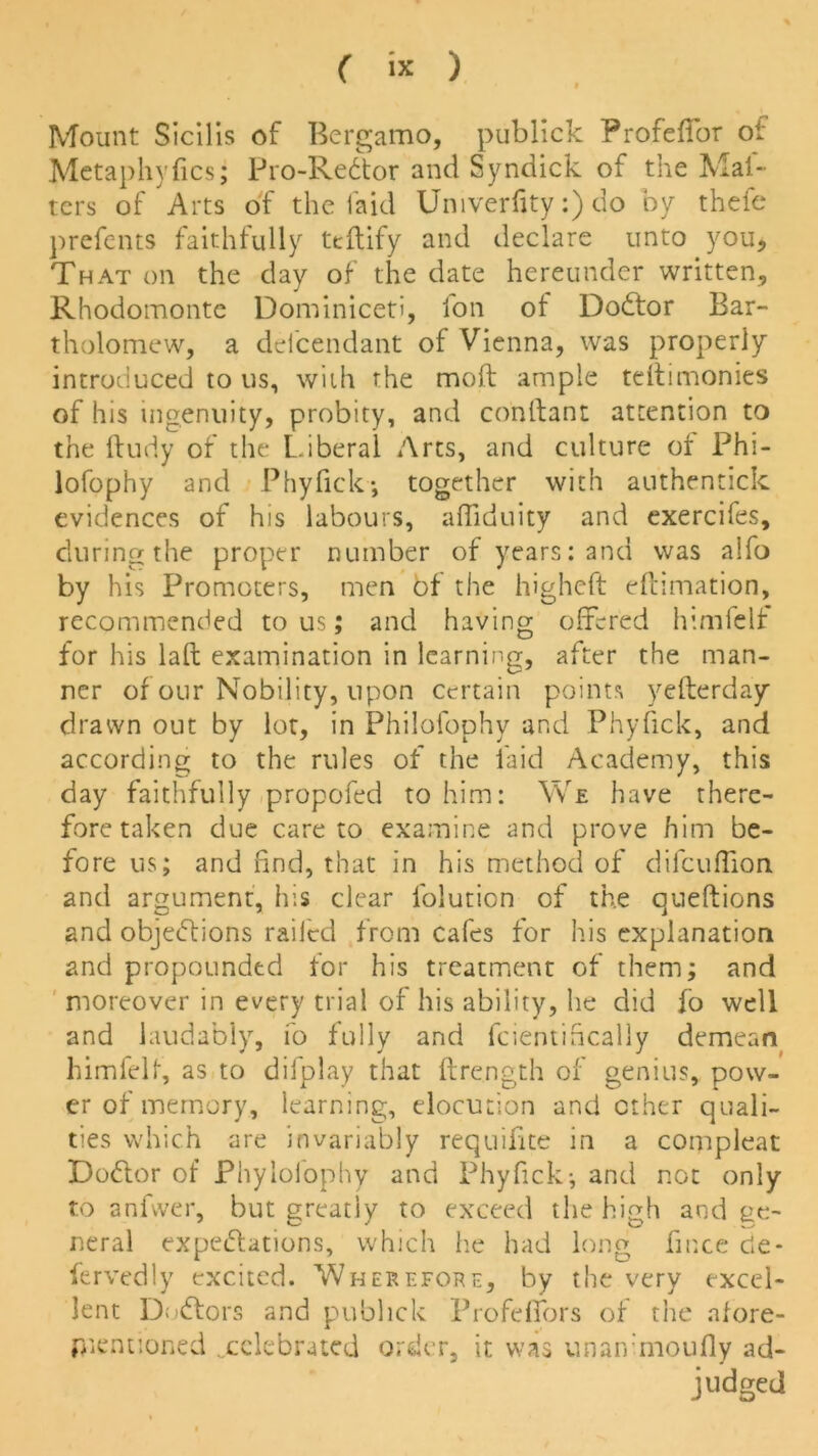 Mount Sicilis of Bergamo, publick Profeffor oi Metaphyfics; Pro-Redtor and Syndick of the Mat- ters of Arts of the laid Umverfity:) do by thefe j)refents faithfully teftify and declare unto you. That on the day of the date hereunder written, Rhodomonte Dominiceti, fon of DoCtor Bar- tholomew, a delcendant of Vienna, was properly introduced to us, with the moft ample teftimonies of his ingenuity, probity, and conllant attention to the ftudy of the Liberal Arts, and culture of Phi- lofophy and Phyfick*, together with authentick evidences of his labours, affibuity and exercifes, during the proper number of years: and was alfo by his Promoters, men bf the higheft eftimation, recommended to us; and having offered himfelf for his laft examination in learning, after the man- ner of our Nobility, upon certain points yefterday drawn out by lot, in Philofophy and Phyfick, and according to the rules of the laid Academy, this day faithfully propofed to him: We have there- fore taken due care to examine and prove him be- fore us; and find, that in his method of dilcuffion and argument, his clear l'olurion of the queftions and objections railed from cafes for his explanation and propounded for his treatment of them; and moreover in every trial of his ability, he did fo well and laudably, fo fully and fcientifically demean himfelf, as to diiplay that ftrength of genius, pow- er of memory, learning, elocution and ether quali- ties which are invariably requifite in a compleat Doctor of Phylolophy and Phyfick*, and not only to an five r, but greatly to exceed the high and ge- neral expectations, which he had long fince de- fervedly excited. Wherefore, by the very excel- lent Doctors and publick Profeffors of the afore- mentioned ^celebrated order, it was unan moufiy ad- judged