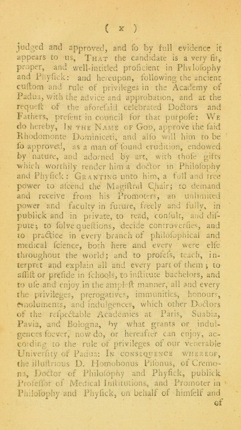 ( * ) judged and approved, and fo by full evidence it appears to us. That the candidate is a very fir, proper, and well-intitlcd proficient in Phvlofophy and Phyfick: and hereupon, following the ancient cuftom and rule of privileges in the Academy of Padua, with the advice and approbation, and at the requefc of the aforefaid celebrated Doctors and Fathers, prefent in council for that purpofe: We do hereby, In the Name of God, approve the laid Rhodomonte Dominiceti, and alio will him to be lo approved, as a man of found erudition, endowed by nature, and adorned by art, with thole gifts which worthily render him a doctor in Philofophy and Phyfick: Granting unto him, a full and free power to alcend the Magiftral Chair; to demand and receive from his Promoters, an unlimited power and faculty in future, freely and fully, in publick and in private, to read, conlulc, and dif- pute; to folve queftions, decide controversies, and to practice in every branch of philofophical and medical fcience, both here and every were elfe throughout the world; and to profefs, teach, in- terpret and explain all and every part of them ; to aflift or prefide in fchoo.ls, to inftitute bachelors, and to ufe and enjoy in the am pi ft manner, all and every the privileges, prerogative?, immunities, honours, emoluments, and indulgences, which other Dodors of the rdpectable Academies at Paris, Suabia, Pavia, and Bologna, by what grants or indul- gences foever, now do, or hereafter can enjoy, ac- cording to the rule of privileges of our venerable Univcrfity of Padua: In consequence whereof, the illuilnous D. Homobonus Piionus, of Cremo- na, Dodtor of Philolophy and Phyfick, publick Profefior of Medical Iniiitiuions, and Promoter in Philofophy and Phyfick, on behalf of himfelf and of