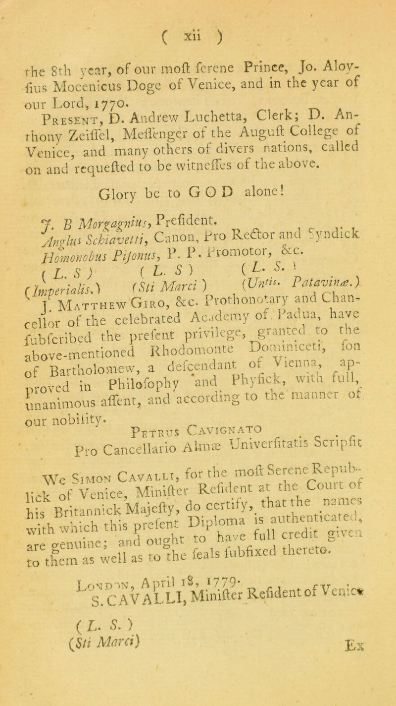 rhe 8th year, of our mod ferene Prince, Jo. Alov- fius Mocenicus Doge of Venice, and in the year of our Lord, 1770. Present, D. Andrew Luchetta, Clerk; D. An- thony Zeiffel, Meflenger of the Auguft College of Venice, and many others of divers nations, called on andVequefted to be witneffes of the above. Glory be to G O D alone! 7. B Morpagnius, Prcfident. Jnglus Scbiavetti, Canon, Pro Reftor and Syndick Homonobus Pijonus, P. P- Promotor, Rc. (IS) ( L. S) {L. S.\ CImperialism) (Sti Marci ) [U*»- Patavi**.) T. Matthew Giro, See. Prothonotary and Chan- cellor of the celebrated Academy of i ar.ua, have fubferibed the prefent privilege, granted to the above-mentioned Rhodomonte Doanmcet,. fon of Bartholomew, a defendant of Vienna, ap- nroved in Philofophy and Phyfick, «ua fu 1, unanimous affent, and according to the manner ot our nobility. Petrus Cavignato . Pro Cancellario Aim* Univerfitatis Scripfu We S.mon Cavalli, for the moft Serene Repub- lick of Venice, Minifter Rcfident at the Com: of his Britannick Majefty, do certify,, that the names with Which this prefent Diploma is ^ and ouo-ht to have full credit biu.i X1r well as to the feals fubfixed thereto. CAVALLI, Minifter Refidentof Venic* ( L. 5. ) (Su Marti) E: