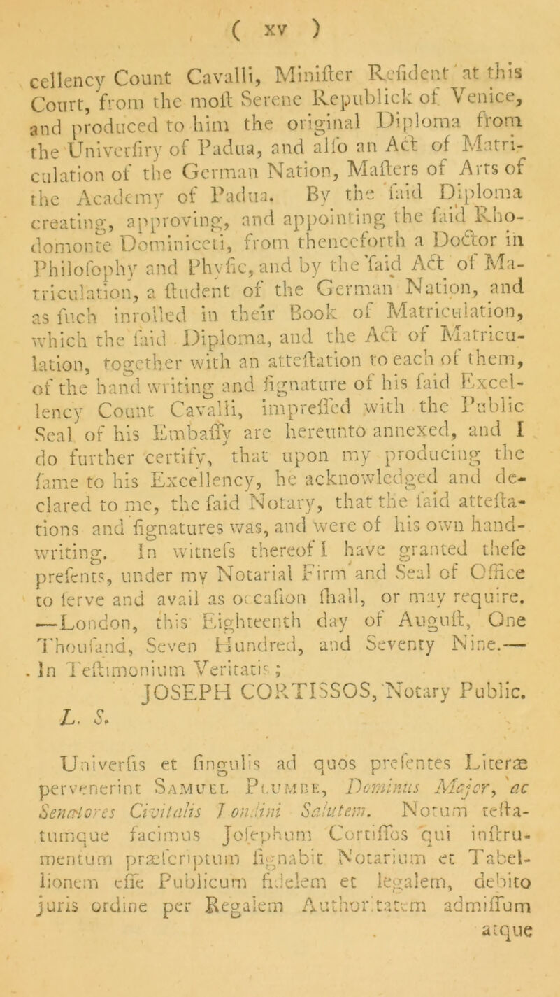 ( cellency Count Cavalli, Minifler Refidcnt at tins Court, from the moil Serene Republic); of Venice, and produced to him the original Diploma from the Univerfiry of Padua, and alio an Act of Matri- culation of the German Nation, Mailers of Arts of the Academy of Padua. By the Paid Diploma creating, approving, and appointing the faid lvno- domonte Dominiccti, from thenceforth a Doctor in Philofophy and Phvfic,andby the laid Adt of Ma- triculation, a Undent of the German Nation, and as inch inrolled in their Book of Matriculation, which the laid Diploma, and the Act of Matricu- lation, together with an atteilation to each of them, of the hand writing and fignature oi his faid {excel- lency Count Cavalli, impreffed with the Public Seal of his EmbaiTy are hereunto annexed, and I do further certify, that upon my producing the fame to his Excellency, he acknowledged and de- clared to me, the faid Notary, that the laid atten- tions and fignatures was, and were of his own hand- writing. In witnefs thereof I have granted thefe prefents, under my Notarial Firm'and Seal of Office to lerve and avail as occafion fiiall, or may require. —London, this Eighteenth day of Auguft, One Thou fund. Seven Hundred, and Seventy Nine.— . In Teftimonium Veritatis; JOSEPH COPvTISSOS, Notary Public. L. S, Univerfis et fingulis ad quos prefentes Liter® pervenerint Samuel Plumbe, Deminus Major, ac SenrHores Civitalis 7 onJini Sa.iutc.ui. Notum tefla- tumque facimus Jofephum CortifTos qui inferu- mentum praefcriptum iignabit Notarium et Tabel- lionem efie Publicum fidelem et legalem, debito juris ordine per Begalem Author, tat cm admiffum atque