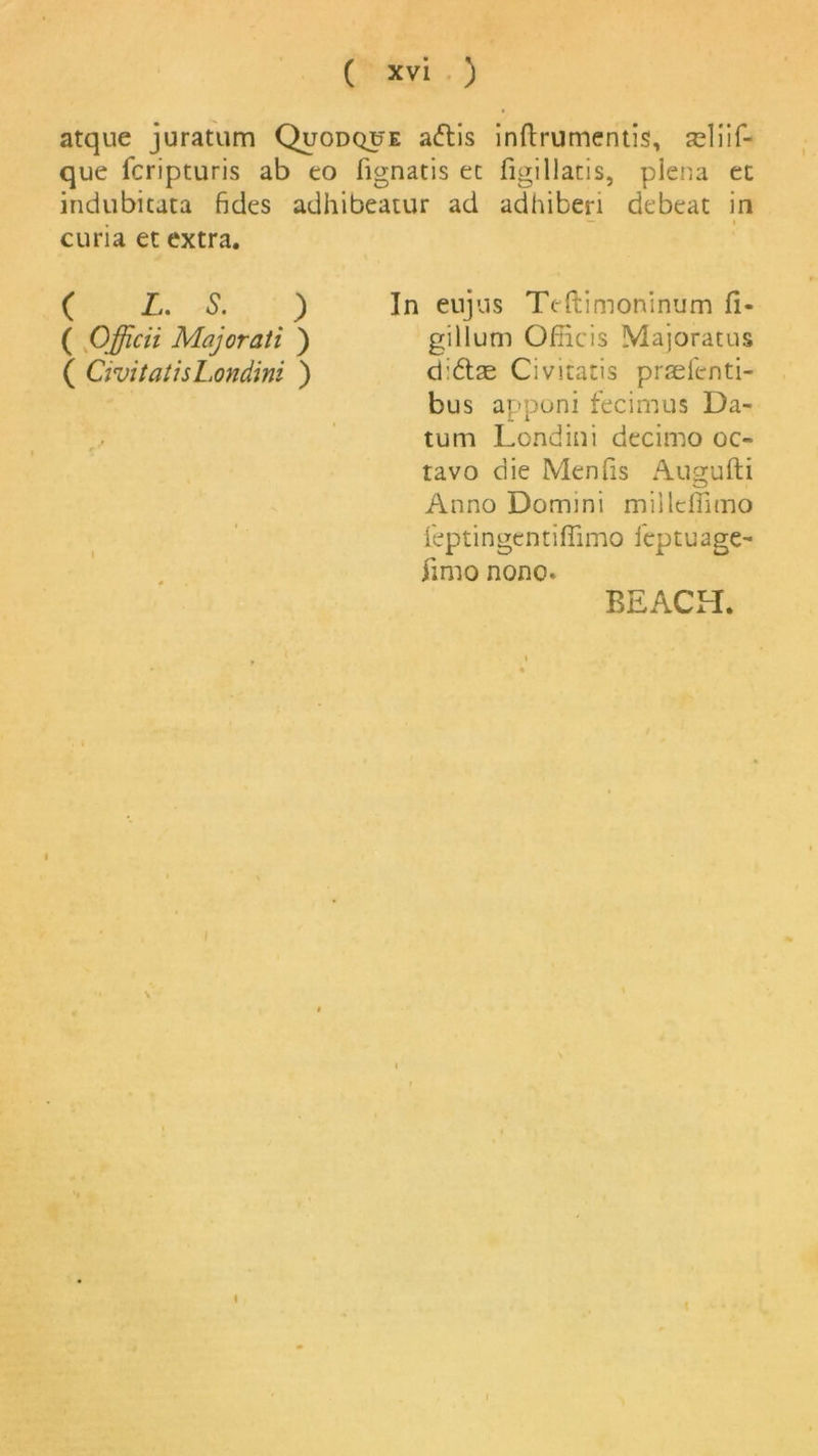 atque juratum Quodque aftis inftrumentis, seliif- que fcripturis ab to fignatis ec figillatis, plena et indubitata fides adhibeatur ad adhiberi debeat in curia et extra. ( L. S. ) In eujus Teftimoninum fi- ( Officii Majorati ) gillum Ofncis Majoratus ( CivitaiisLondini ) di&as Civicacis praefenti- bus apponi fecimus Da- tum Londini decimo oc- tavo die Menfis Augufti Anno Domini millefTimo feptingentiflimo fcptuage- jimo nono* BEACH.