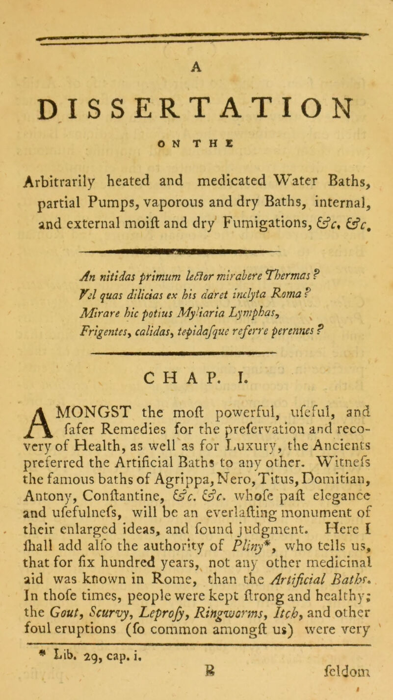 A DISSERTATION O N T H E Arbitrarily heated and medicated Water Baths, partial Pumps, vaporous and dry Baths, interna], and external moift and dry Fumigations, &V, An nitidas primum left or mirabere Thermos ? Vel quas dilicias ex his daret inclyta Roma r Mir are hie potius My'iaria Lymph as, Frigentes, calidas, tepidajque referre perennes ? CHAP. I. AMONGST the mod powerful, ufeful, and fafer Remedies for the prefervation and reco- very of Health, as well as for Luxury, the Ancients preferred the Artificial Baths to any other. Witnefs the famous baths of Agrippa, Nero, Titus, Domitian, Antony, Conftantine, &c. &c. whofe pad; elegance and ufefulncfs, will be an everlading monument of their enlarged ideas, and found judgment. Here I lliall add alfo the authority of Pliny*, who tells us, that for fix hundred years, not any other medicinal aid was known in Rome, than the Artificial Bathr. In thofe times, people were kept flrongand healthy; the Gout, Scurvy, Leprofy, Ringworms, Itch, and other foul eruptions (fo common amongft us) were very * Bib. 29, cap. i. B fcldom