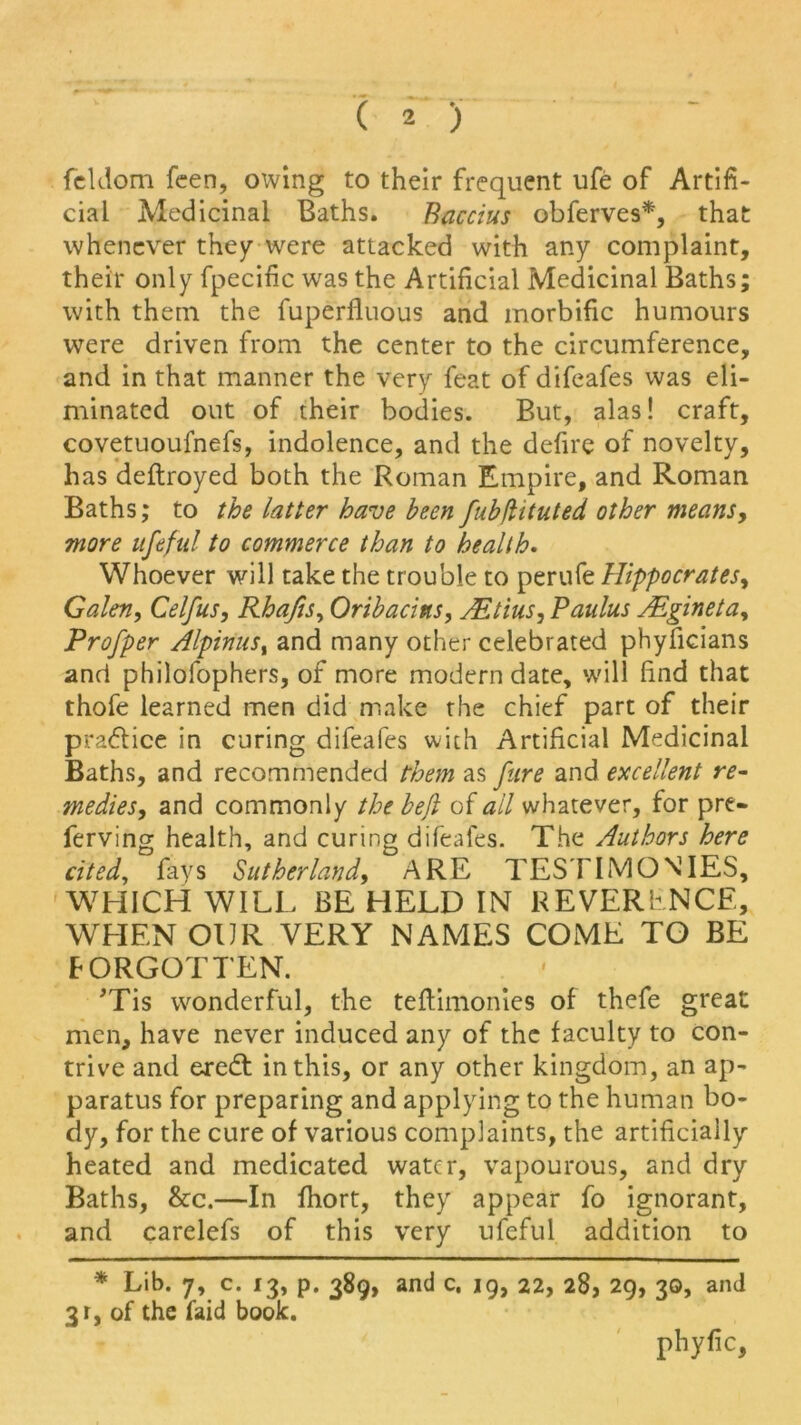 feldom feen, owing to their frequent ufe of Artifi- cial Medicinal Baths. Baccius obferves*, that whenever they were attacked with any complaint, their only fpecific was the Artificial Medicinal Baths; with them the fuperfluous and morbific humours were driven from the center to the circumference, and in that manner the very feat of difeafes was eli- minated out of their bodies. But, alas! craft, covetuoufnefs, indolence, and the defire of novelty, has deftroyed both the Roman Empire, and Roman Baths; to the latter have been fubdituted other means, more ufeful to commerce than to health. Whoever will take the trouble to perufe Hippocrates, Galen, Celfus, Rhafis, Oribacins, AEtius, Paulus AEgineta, Profper Alpinus, and many other celebrated phyficians and philofophers, of more modern date, will find that thofe learned men did make the chief part of their practice in curing difeafes with Artificial Medicinal Baths, and recommended them as fure and excellent re- medies, and commonly the beji of ail whatever, for pre- ferving health, and curing difeafes. The Authors here cited, fays Sutherland, ARE TESTIMONIES, WHICH WILL BE HELD IN REVERENCE, WHEN OUR VERY NAMES COME TO BE FORGOTTEN. 'Tis wonderful, the teftimonies of thefe great men, have never induced any of the faculty to con- trive and eredt in this, or any other kingdom, an ap- paratus for preparing and applying to the human bo- dy, for the cure of various complaints, the artificially heated and medicated water, vapourous, and dry Baths, &c.—In fhort, they appear fo ignorant, and carelefs of this very ufeful addition to * Lib. 7, c. 13, p. 389, and c. 19, 22, 28, 29, 30, and 3r, of the laid book. phyfic,