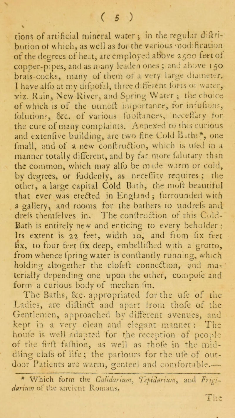 tions of artificial mineral water •, in the regular diftri- bution of v\ Inch, as well as for the various modification of the degrees of heat, are employed above 2500 tere of copper-pipes, and as n any leaden ones ; and above 150 brals-cocks, many of them of a very large diameter. I have alfo at my diipotal, three different lofts 01 water, viz. Rain, New River, and Spring Water \ the choice of which is of the tumult importance, for inrulions, lolutions, &:c. of various lubttances, necefiary tor the cure of many complaints. Annexed to ibis curious and extenlive building, are two fine Cold LLth-*, one fmall, and of a new conftrudtion, which is tiled m a manner totally different, and by far more falutary than the common, which may alio be made warm or cold, by degrees, or fuddenly, as neceffity requires ; the other, a large capital Cold Bath, the mult beautiful that ever was eredted in England ; Un rounded with a gallery, and rooms for the bathers to undreis and drefs themfelves in. The conftrudtion of this Cold- Bath is entirely new and enticing to every beholder: Its extent is 22 feet, width 10, and fiom fix feet fix, to four feet fix deep, embellifhed with a grotto, from whence lpring water is conttantlv running, which holding altogether the cloidt connection, and rna- terially depending one upon the other, compoic and form a curious body of median fin. The Batin, appropriated for the life of the Ladies, are diltindt and apart from thofe of the Gentlemen, approached by different avenues, and kept in a very clean and elegant manner: The houfe is well adapted tor the reception of people of the fir It falhion, as well as thofe in the mid- dling clal's of life; the parlours for the ufe of out- door Patients are warm, genteel and comfortable.— * Which form the Calidariurn, 'Teficlarium, and F? darium of the ancient Romans,