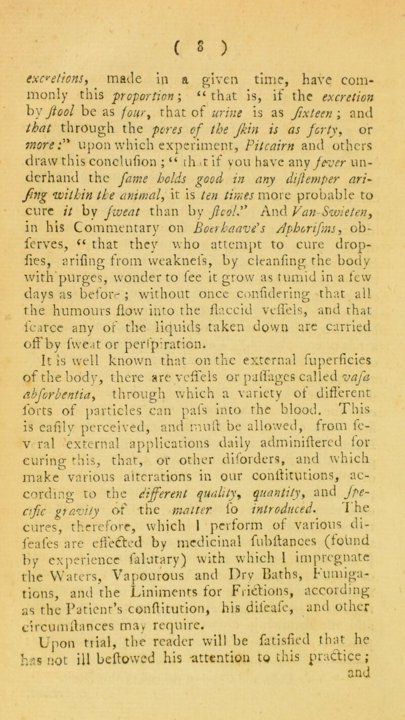 excretions, made in a given time, have com- monly this proportion; “that is, it the excretion by /tool be as four, that ot urine is as fixteen ; and that through the pores of the Jkin is as forty, or more upon which experiment, Pitcairn and others draw this conclufion ; “ th t if you have any fever un- derhand the fame holds good in any diftemper ari- fing ‘within the animal, it is ten times more probable to cure it by fweat than by JlcoL” And Van Swieten, in his Commentary on Botrhaave's Aphonfms, ob~ ferves, “ that they who attempt to cure drop- lies, a riling from weaknels, by cleanfing the body with purges, wonder to fee it grow as tumid in a few days as before ; without once considering that all the humours flow into the flaccid vcffels, and that fcarce any of the liquids taken down are carried off by fwe-it or perfpiration. It is well known that on the external fuperficies of the body, there arc vcffels or p all ages called vafa ahforbentia, through which a variety of different forts of particles can pais into the blood. This is eaiily perceived, and muff be allowed, from fc- v rat external applications daily adminiftered lor curing this, that, or other diiorders, and which make various alterations in our conilitutions, ac- cording to the different quality, quantity, and Jpe- cific gravity of the matter fo introduced. I he cures, therefore, which 1 perform of various di- feafes are effected by medicinal fubftances (found by experience falutary) with which l impregnate the Waters, Vapourous and Dry Baths, Fumiga- tions, and the Liniments for Frictions, according as the Patient’s conffitution, his diieaie, and other circumfiances may require. Upon trial, the reader will be fatisfied that he has not ill beftowed his -attention to this practice; and