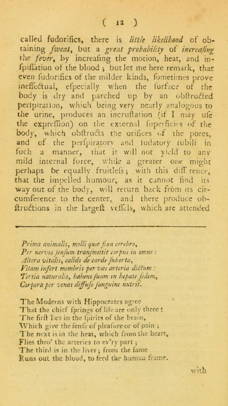 \ ( 12 ) called fudorifks, there is little likelihood of ob- tailing fweat, but a great probability of inerea/ing the fever, by increaling the motion, heat, and in- fpiflation of the blood * but let me here remark, that even fudorifics of the milder kinds, fometimes prove ineffectual, efpecially when the furface of the body is dry and parched up by an obhruCted perlpiration, which being very nearly analogous to the urine, produces an incruftation (if I may ufe the exprdTion) on the external fuperficies of the body, which obllrudts the orifices of the pores, and of the perfpiratorv and ludatory tubili in iuch a manner, that it will not yield to any mild internal force, while a greater one might . , ^ ^ O perhaps be equally fruitlefs; with this diff rence, that the impelled humour, as it cannot find its way out of the body, will return back from its cir- cumference to the center, and there produce ob- ffruCtions in the largeff velfcls, which are attended Prima animails, molli q hue fix a errebro, Per nervos jenjum tranjmtttit corpus in omne : Altera vitalis, calido de cards fuborta, Viiam infert membris per vas artcria dictum : Tertia naturalis, hahens fuam in hepate Jedem, Corpora per venas dijfufo fanguinc nutnt. The Moderns with Hippocrates agree That the chief fprings of life are only three! The firff lies in the fpirits of the brain. Which give the fenfe of plealureor of pain ; The next is in the heat, which from the heart, FI ies thro’ the arteries to ev’ry part ; The third is in the liver; from the fame I<uns out the blood, to feed tke human frame. with