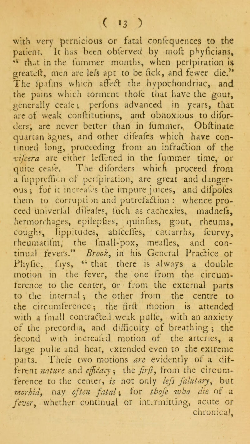 ( *3 ) with very pernicious or fatal confequences to the patient. It has been obferved by mod phyficians, iS that in the dimmer months, when peripiration is grcatcft, men are lefs apt to be fick, and fewer died* The fpal'ms winch affeCl the hypochondriac, and the pains which torment thole that have the gout, generally ceafe; perfons advanced in years, that are of weak conditutions, and obnoxious to difor- ders, are never better than in dimmer. Obdinate quartan agues, and other difeafcs which have com tin ued long, proceeding from an infraction of the vi/cera are either ldTcned in the dimmer time, or quite ceafe. The diforders which proceed from a fuppreflit n of peripiration, are great and danger- ous ; for it increalcs the impure juices, anti difpoles them to corrupti >n and putrefaCtion : whence pro- ceed univerlal difeales, luch as cachexies, madnefs, hermorrhages, epilepdcs, quinfies, gout, rheums, coughs, lippit udes, ablcedes, cattarrhs, fcurvy, rheumatifrn, the fmall-pox, meades, and con- tinual fevers.” Brook, in his General Practice ot Phyfic, lays, c* that there is always a double motion in the fever, the one from the circum- ference to the center, or from the external parts to the internal •, the other from the centre to the circumference-, the fird motion is attended with a fmall contracted weak pci lie, with an anxiety of the precordia, and difficulty of breathing; the lecond with increadd motion of the arteries, a large pulie and hear, extended even to the extreme parts. Thei'e two motions arc evidently of a dif- ferent nature and efficacy, the fir ft, from the circum- ference to the center, is not only lefs falutary, but morbid, nay often fatal; for thofe who die of a fever, whether continual or intermitting, acute or chronica],