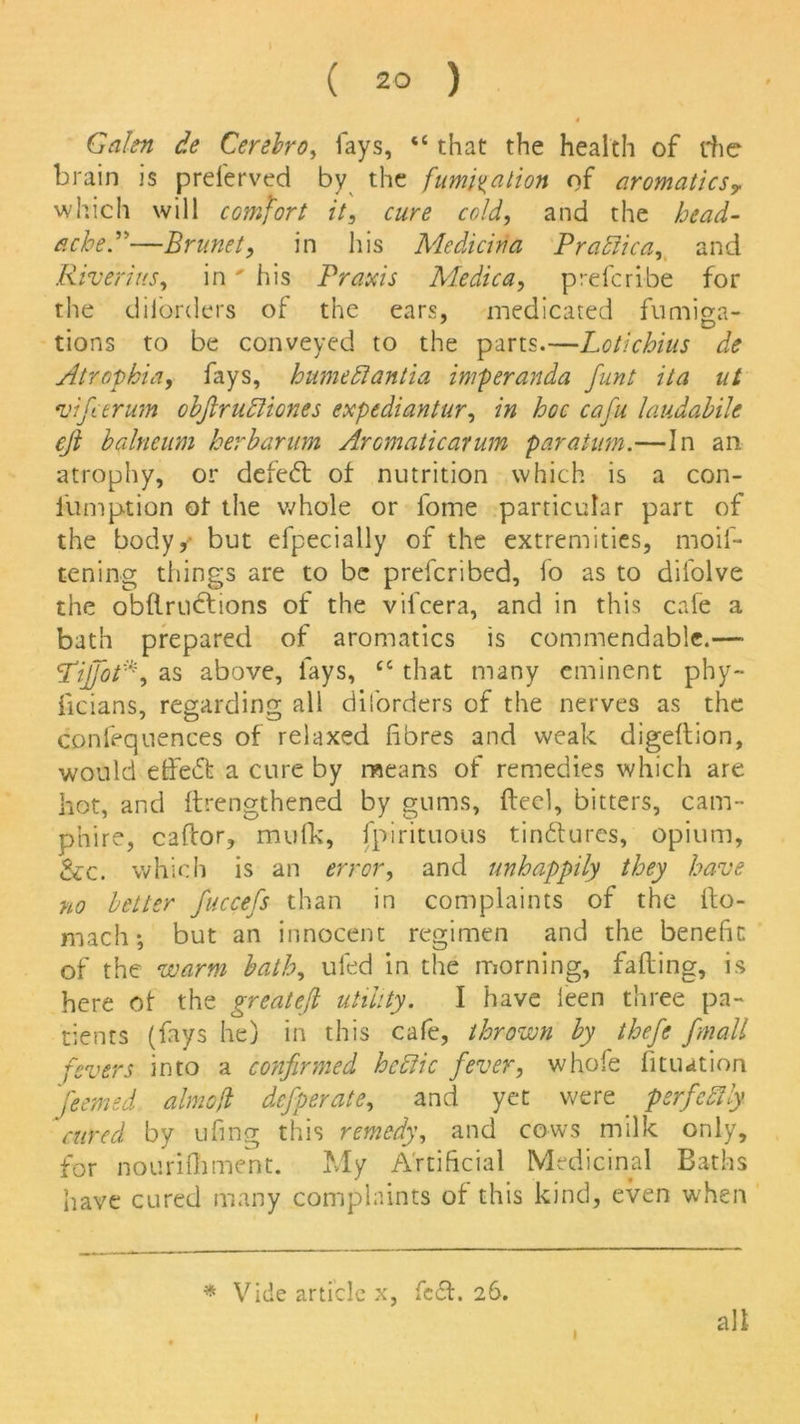 Galen de Cerebro, lays, “ that the health of rhe brain is preferved by the fumigation of aromatics? which will comfort it, cure cold, and the head- ache.”—Brunet, in his Medicida Pr attic a, and Riverius, in' his Praxis Medica, prefcribe for the diibrders of the ears, medicated fumiga- tions to be conveyed to the parts.—Loti chins de Atrophia, fays, humettantia imperanda funt ita ut vifeerum obfiruttiones expediantur, in hoc cafu laudabile cji balneum herbarum Aromaticarum paratmn.—In an atrophy, or defeat of nutrition which is a con- lumption of the whole or fome particular part of the body, but efpecially of the extremities, moif- tening things are to be prescribed, fo as to difolve the obflructions of the vifeera, and in this cafe a bath prepared of aromatics is commendable.—• Liffot*, as above, fays, cc that many eminent phy- ficians, regarding all diforders of the nerves as the confequences of relaxed fibres and weak digedion, would effebt a cure by means of remedies which are hot, and drengthened by gums, fteel, bitters, cam- phire, caflor, mufk, Spirituous tinbfures, opium, &c. which is an error, and unhappily they have no better fuccefs than in complaints of the Sto- mach; but an innocent regimen and the benefit of the warm bath, uSed in the morning, fading, is here of the greatefi utility. I have leen three pa- tients (fays he) in this cafe, thrown by thefe fmall fevers into a confirmed hcttic fever, whofe Situation feemed aimed defperate, and yet were . psrfcttly cured by ufing this remedy, and cows milk only, for nourifhment. My Artificial Medicinal Baths have cured many complaints of this kind, even when * Vide article x, febt. 26. all