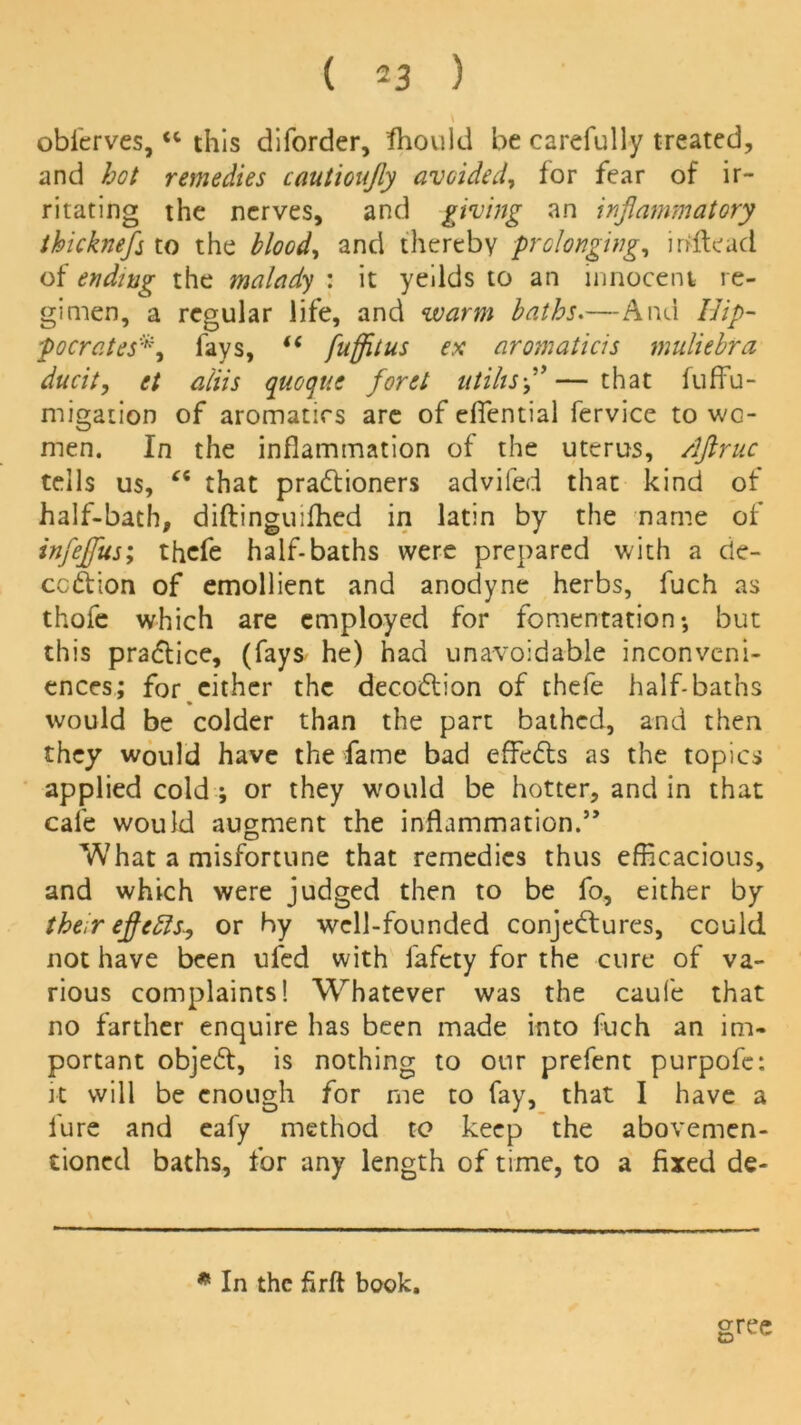 oblerves,tc this diforder, Should be carefully treated, and hot remedies cautioujly avoided, for fear of ir- ritating the nerves, and giving an inflammatory thicknefs to the blood, and thereby prolonging, irtftead of ending the malady : it yeilds to an innocent re- gimen, a regular life, and warm baths.—And Hip- pocratesfays, “ fuffitus ex aromaticis muliebra ducit, et aiiis quo q tie floret ntihsfl — that fuffu- migation of aromatics are of effential fervice to wo- men. In the inflammation of the uterus, /ljiruc tells us, Ci that pradtioners advifed that kind of half-bath, diftinguifhed in latin by the name of inflejjus; thcfe half-baths were prepared with a de- ception of emollient and anodyne herbs, fuch as thofe which are employed for fomentation*, but this practice, (fays he) had unavoidable inconveni- ences; for cither the decodlion of thefe half-baths would be colder than the part bathed, and then they would have the fame bad effedts as the topics applied cold ; or they would be hotter, and in that cafe would augment the inflammation.” What a misfortune that remedies thus efficacious, and which were judged then to be fo, either by their eflfetts, or hy well-founded conjedfures, could not have been ufed with fafety for the cure of va- rious complaints! Whatever was the caufe that no farther enquire has been made into fuch an im- portant objedt, is nothing to our prefent purpofe: it will be enough for me to fay, that I have a lure and eafy method to keep the abovemen- tioned baths, for any length of time, to a fixed de- gree m In the firft book.