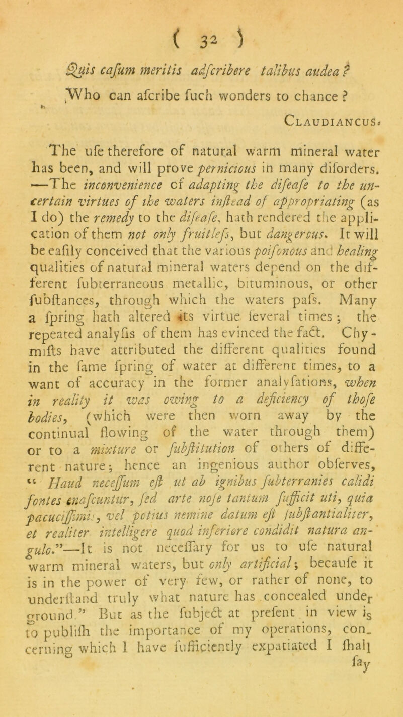 Quis cafum mentis adfcrib ere talibus audea t [Who can afcribe fuch wonders to chance ? ¥i Claudiancus* The ufe therefore of natural warm mineral water has been, and will prove pernicious in many diiorders. —The inconvenience cf adapting the difeafe to the un- certain virtues of the waters in fie ad of appropriating (as I do) the remedy to the difeafe, hath rendered the appli- cation of them not only fruitlefs, but dangerous. It will be eafily conceived that the various poifonous and healing qualities of natural mineral waters depend on the dif- ferent lubterraneous metallic, bituminous, or other fubftances, through which the waters pafs. Many a fpring hath altered 4ts virtue leveral times ; the repeated analyfrs of them has evinced the fadt. Chy- mifts have attributed the different qualities found in the fame fpring of water at different times, to a want of accuracy in the former analyfations, when in reality it was owing to a deficiency of thofe bodies, (which were then worn away by the continual flowing of the water through them) or to a mixture or fubfiitution of others of diffe- rent nature*, hence an ingenious author obferves, « Hand neceffum eft ut ab ignibus fubterranies calidi fontes enafeuntur, fed arte noje tanium fufficit uti, quia pacucijfimi , vel pc tins nomine datum eft fubft anti alii er, et realiter intelligere quod inferiore condidit natura an- gUlo—It is not ntceffary for us to ufe natural warm mineral waters, but only artificial; becaufe it is in the power of very few, or rather of none, to underhand truly what nature has concealed under ground ” But as the fubjedt at prefent in view is to publiffi the importance of my operations, con. earning which I have fufflciently expatiated I fhali