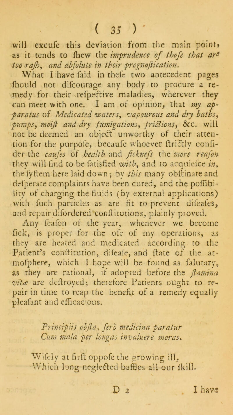 will excufe this deviation from the main point? as it tends to fhew the imprudence of tbofe that ars too raflo, and abfolute in their prcgnoftication. What I have laid in thefc two antecedent pages fhould not difcourage any body to procure a re- medy for their refpedtive maladies, wherever they can meet with one. I am of opinion, that my ap* paratus of Medicated waters, rjapourous and dry baths, pumps, moift and dry fumigations, f riff ions, &c. will not be deemed an object unworthy of their atten- tion for the purpofe, becaufe whoever ftri&ly confi- der the caufes of health and ficknefs the more reafon they will tind to be fatisfied with, and to acquiefce in% theiyftem here laid down-, by this many obftinateand defperate complaints have been cured, and the poffibi- lity of charging the fluids (by external applications) with inch particles as are lit to prevent dileafes, and repair diiordered conflitutions, plainly pjoved. Any feaion of the year, whenever we become flick, is proper for the ufle of my operations, as they are heated and medicated according to the Patient’s conftitution, dileale, and ft ate of the at- mofphere, which I hope will be found as flalutary, as they are rational, if adopted before the ftamina •vi't<e are deftroyed- theiefore Patients ought to re- pair in time to reap the benefit of a remedy equally pleafant and efficacious. Principiis obfia, ferb medicina paratur Cum mala per longas invaluere moras. Wifely at Bill oppofe the growing ill, Which long negleffed baffles all our Ikill. D 2 I have