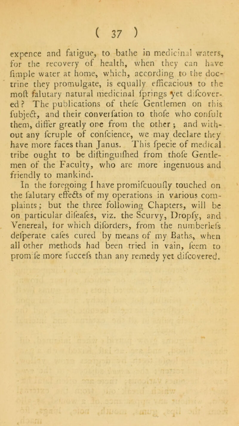 expence and fatigue, to bathe in medicinal waters, for the recovery of health, when they can have fimple water at home, which, according to the doc- trine they promulgate, is equally efficacious to the moft falutary natural medicinal fprings }'et dffcover- ed ? The publications of thele Gentlemen on this fubjedt, and their converfation to thofe who confult them, differ greatly one from the other; and with- out any lcruple of conlcience, we may declare they have more faces than Janus. This fpecie of medical tribe ought to be diitinguifhed from thofe Gentle- men of the Faculty, who arc more ingenuous and friendly to mankind. In the foregoing I have promifcuoufly touched on the falutary effedts of my operations in various com- plaints; but the three following Chapters, will be on particular difeafes, viz. the Scurvy, Dropfy, and Venereal, tor which diforders, from the numberlefs delperate cafes cured by means of my Baths, when all other methods had been tried in vain, leem to prom ie more luccefs than any remedy yet dilccvered.