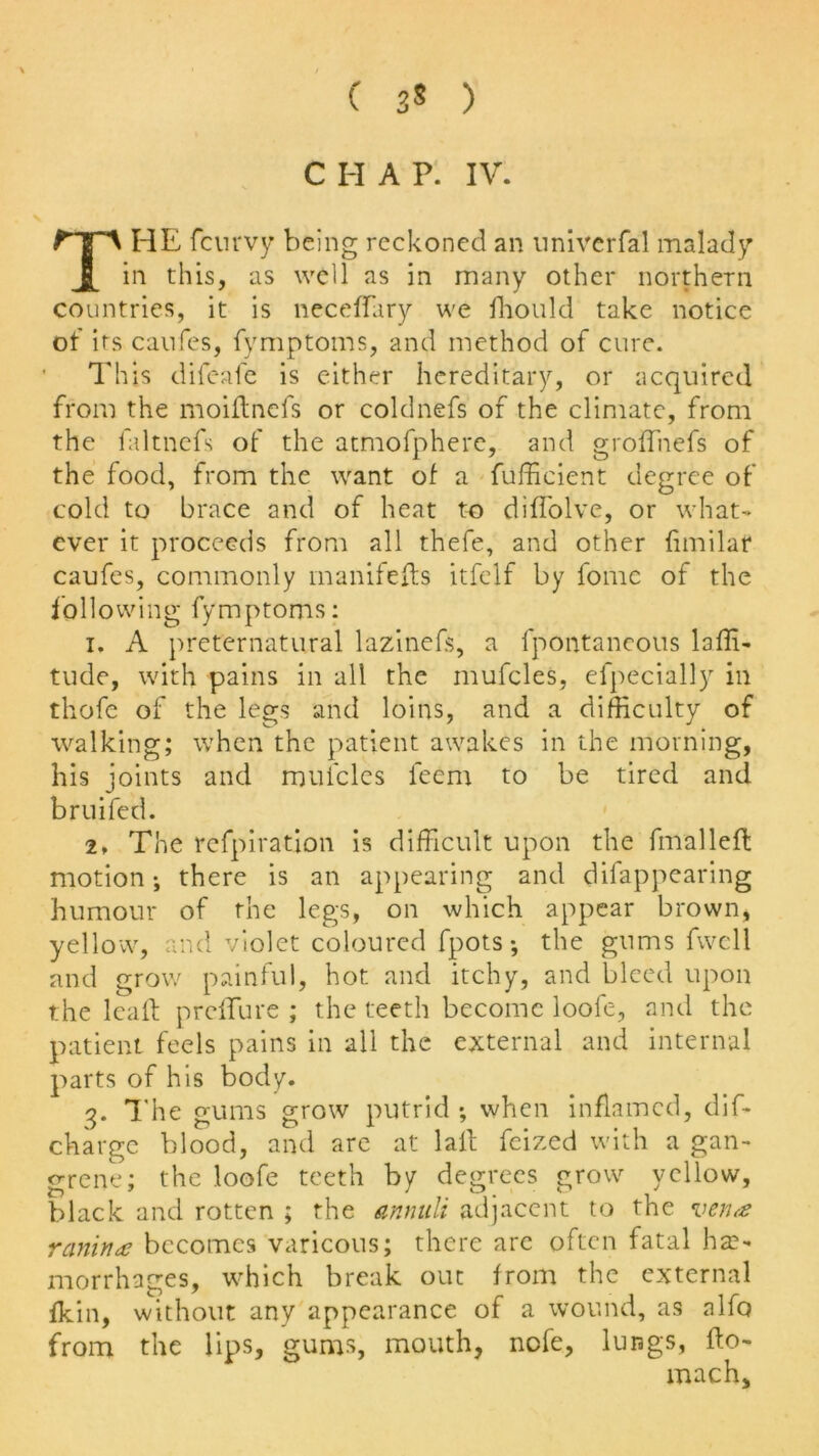 HE fcurvy being reckoned an nniverfal malady in this, as well as in many other northern countries, it is neceffary we diould take notice of its canfes, fymptoms, and method of cure. This difeafe is either hereditary, or acquired from the moidnefs or coldnefs of the climate, from the faltnefs of the atmofphere, and grodnefs of the food, from the want of a fufficient degree of cold to brace and of heat to difl'olve, or what- ever it proceeds from all thefe, and other fimilar caufes, commonly manifeds itfelf by fomc of the followi ng fy m ptoms: i. A preternatural lazinefs, a fpontaneous laffi- tude, with pains in all the mufcles, eTpecially in thofe of the legs and loins, and a difficulty of walking; when the patient awakes in the morning, his joints and mufcles leem to be tired and bruifed. 2♦ The refpiration is difficult upon the fmallefl motion; there is an appearing and difappearing humour of the legs, on which appear brown, yellow, and violet coloured fpots *, the gums fwell and grow painful, hot and itchy, and bleed upon the lead preifure ; the teeth become loofe, and the patient feels pains in all the external and internal parts of his body. 3. The gums grow putrid ; when inflamed, dif- charge blood, and are at lad feized with a gan- grene; the loofe teeth by degrees grow yellow, black and rotten ; the annuli adjacent to the vend rariina becomes varicous; there are often fatal ha> morrhages, which break out from the external fkin, without any appearance of a wound, as alfo from the lips, gums, mouth, nofe, lungs, do- mach.