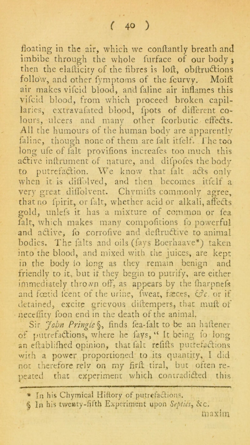 floating in the air, which we conftantly breath and imbibe through the whole furface of our body j then the elaflicity of the fibres is loft, obftruCtions folio w, and other fymptoms of the icurvy. Moift air makes vifeid blood, and faline air inflames this Vffcid blood, from which proceed broken capil- laries, extravafated blood, lpots of different co- lours, ulcers and many other fcorbutic effeCts. All the humours of the human body are apparently faline, though none of them are l'alt itfelf. i he too long life of l'alt provifions increafes too much this active inftrument of nature, and difpofes the body to putrefaction. We know that fait acts only when it is diffolved, and then becomes itfelf a very great diffolvent. Chvmifts commonly agree, that no fpirit, or fait, whether acid or alkali, affects gold, unlefs it has a mixture of common or fca fait, which makes many compofitions fo powerful and aCtive, fo corrofive and deftruCtive to animal bodies. The falts and oils (fays Boerhaave*) taken into the blood, and mixed with the juices, are kept in the body lo long as they remain benign and friendly to it, but if they begin to putrify, are either immediately thrown off. as appears by the fharpnefs and foetid lcent of the urine, fweat, faeces, c£>c. or if detained, excite grievous diftempers, that muft of neceffuy loon end in the death of the animal. Sir John Pringle§, finds fea-falt to be an haftener of putrefaCtions, where he fays, “ It being lo long an eftablifbed opinion, that fait refills putfetaClions with a power proportioned to its quantity, 1 did not therefore rely on my ftrft tiral, but often re- peated that experiment which contradicted this * In his Chymicai Hiftory of putrefactions. § In his twenty-fifth Experiment upon Septic's, &c. maxim