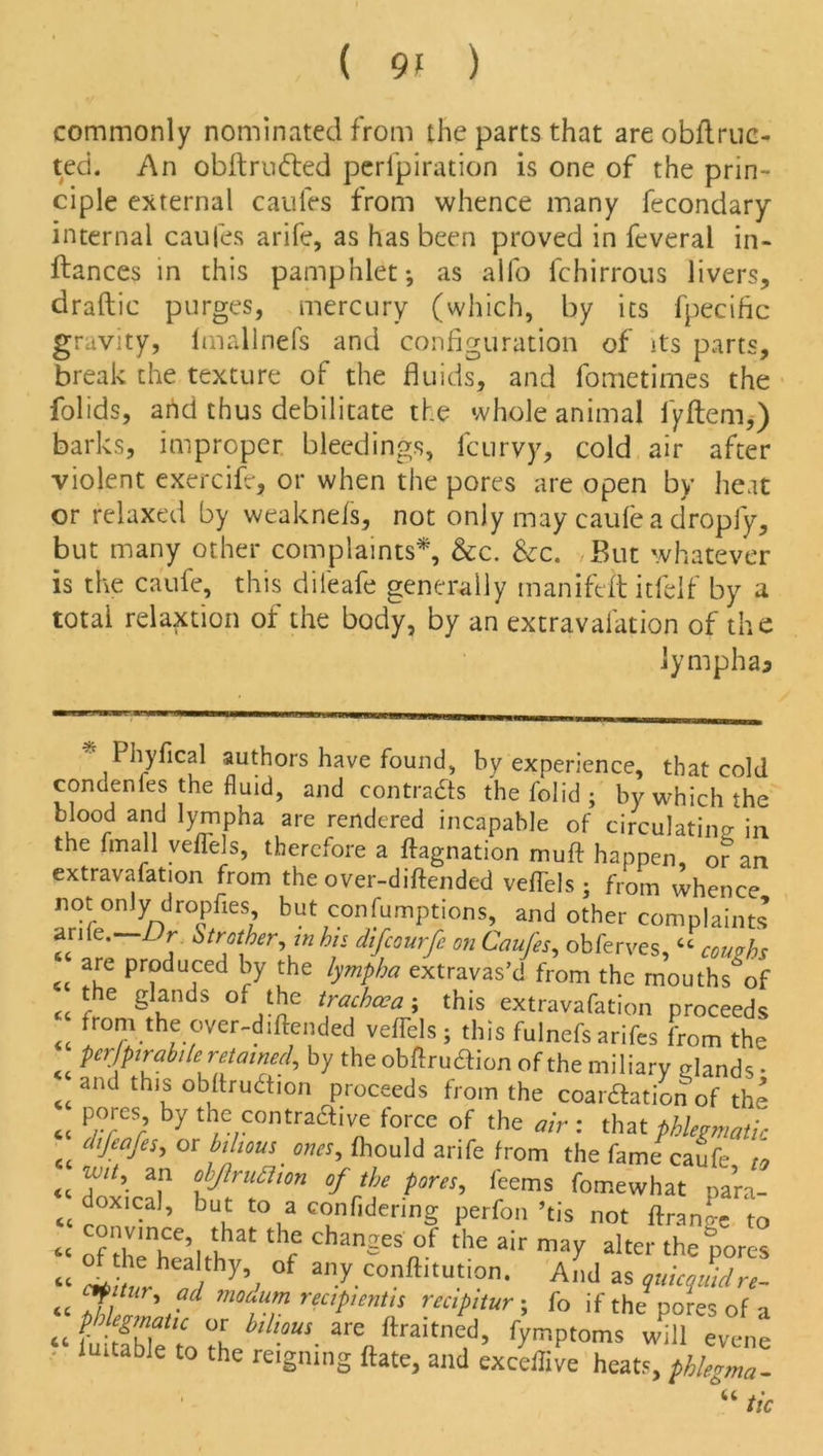 commonly nominated from the parts that are obflruc- ted. An obftrudted perfpiration is one of the prin- ciple external caufes from whence many fecondary internal caufes arife, as has been proved in feveral in- ftances in this pamphlet; as alfo fchirrous livers, draftic purges, mercury (which, by its fpecific gravity, lmallnefs and configuration of its parts, break the texture of the fluids, and fometimes the folids, and thus debilitate the whole animal fyftem,) barks, improper bleedings, fcurvy, cold air after violent exercife, or when the pores are open by heat or relaxed by weaknefs, not only may caufea dropfy, but many other complaints*, &c. &c. /But whatever is the caufe, this dileafe generally manifeit itfeif by a total relation of the body, by an extravafation of the lympha* * Phyfical authors have found, by experience, that cold conuenfes the fluid, and conti-ads the folid ; by which the blood and lympha are rendered incapable of circulating; in the fin all veflels, therefore a ftagnation muft happen, or an extravafation from the over-diftended veffels ; from whence not only dropfies but consumptions, and other complaints an(e. i r Strother, in his difeourfe on Caufes, obferves, “ coughs are produced by the lympha extravas’d from the mouths of « f glands of ,^e trachcca ; this extravafation proceeds <t fro\the °ver-diftended vefTels; this fulnefs arifes from the WPfriileretained, by the obflruaion of the miliary glands • <cand th,J °httru6tion proceeds from the coar&ation of the Py°/eS; ^ the contraawe force of the air : that phlegmatic et cllIeafeh or fojious ones, fhould arife from the fame caufe to <t a,n °WruRion of the pores, feems fomewhat para- doxical, but to a confldermg perfon ’tis not ftrano-e to “ ISf thf chanSes f the air ™y alto- the pores “ / hy’/ °f an/.C0nftltutl0'i- And as quicquidre- <£ J ™ouum recipients recipitur; fo if the pores of a a- fttaitnfd, fymptoms Jill %°Ll tunable to the reigning Hate, and exceffive heats, phlegma- “ tic