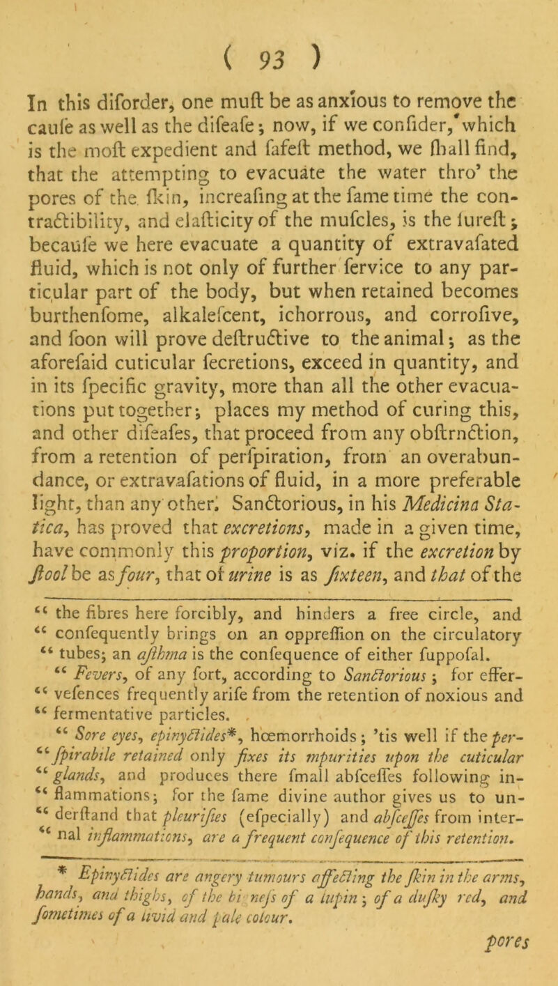 In this diforder, one muft be as anxious to remove the cade as well as the difeafe •, now, if we confider,'which is the moft expedient and fafeft method, we (ball find, that the attempting to evacuate the water thro* the pores of the Hein, increafing at the fame time the con- tra&ibility, and eiafticityof the mufcles, is theiureft; becaule we here evacuate a quantity of extravafated fluid, which is not only of further fervice to any par- ticular part of the body, but when retained becomes burthenfome, alkalefcent, ichorrous, and corrofive, and foon will prove deftrudtive to the animal •, as the aforefaid cuticular fecretions, exceed in quantity, and in its fpecific gravity, more than all the other evacua- tions put together-, places my method of curing this, and other difeafes, that proceed from any obftrndlion, from a retention of perforation, from an overabun- dance, or extravafations of fluid, in a more preferable light, than any other, Sandtorious, in his Medicina Sta- tical, has proved that excretions, made in a given time, have commonly this proportion, viz. if the excretionby Jioolbt asfour, that of urine is as fixteen, and that of the Cl the fibres here forcibly, and hinders a free circle, and <c confequently brings on an opprefiion on the circulatory “ tubes; an ajihma is the confequence of either fuppofal. “ Fevers, of any fort, according to Santtorious; for effer- vefences frequently arife from the retention of noxious and “ fermentative particles. , “ Sore eyes, epinyftides*, hcemorrhoids ; ’tis well if the per- fpirabtle retained only fixes its mpurities upon the cuticular “ glands, and produces there fmall abfeefies following in- flammations; for the fame divine author gives us to un- “ derftand that pleurifes (efpecially) and ahfcejfes from inter- 44 nal inf animations, are a frequent confequence of this retention. * Epinydhdcs are angery tumours effecting the fkin in the arms, hands, ana thighs, of the bi nefs of a lupin ; of a dufky red, and fometimes of a livid and pale colour. pores