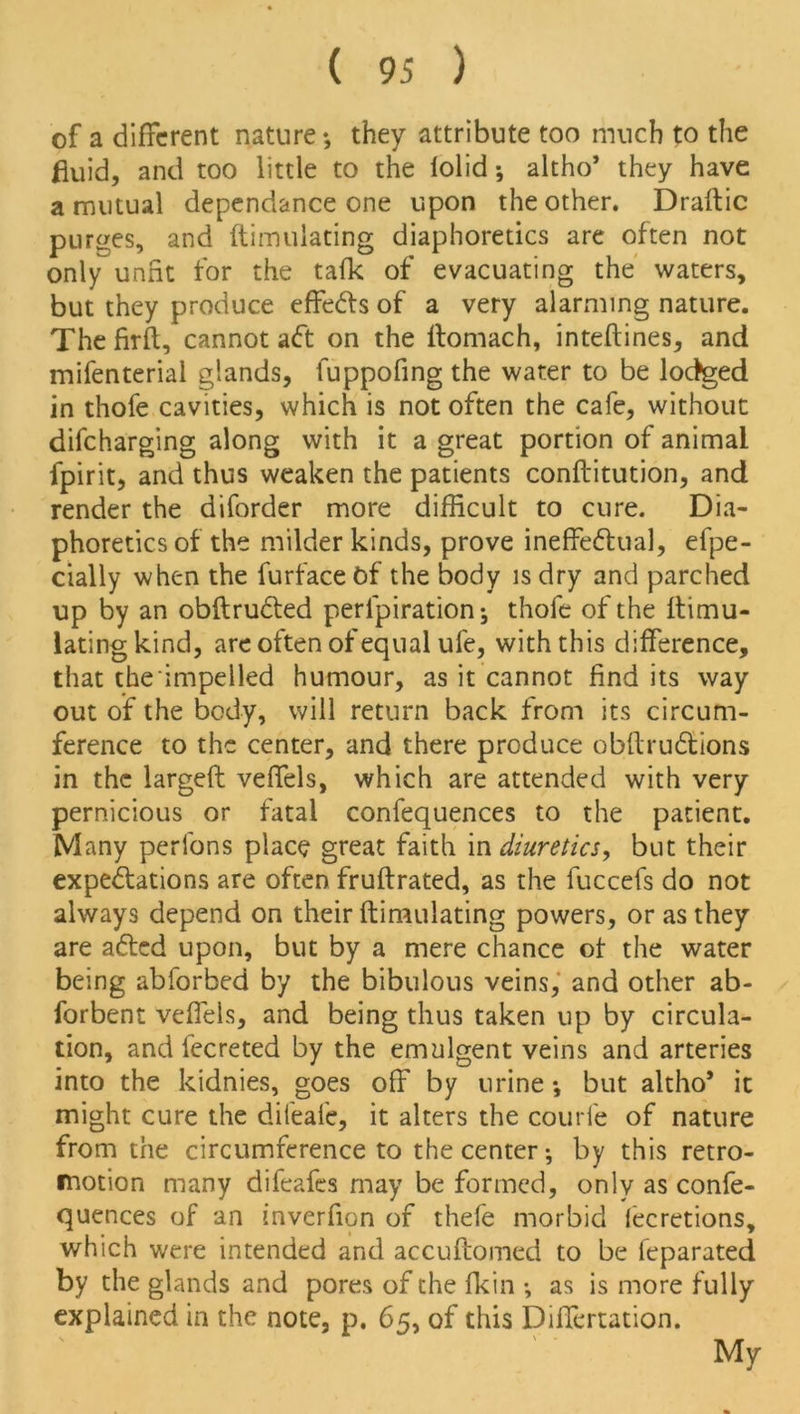 of a different nature; they attribute too much to the fluid, and too little to the lolid; altho’ they have a mutual dependance one upon the other. Draftic purges, and ftimulating diaphoretics are often not only unfit for the tafk of evacuating the waters, but they produce effefts of a very alarming nature. The firft, cannot aft on the ftomach, inteftines, and mifenteriai glands, fuppofing the water to be lodged in thofe cavities, which is not often the cafe, without difeharging along with it a great portion of animal fpirit, and thus weaken the patients conftitution, and render the diforder more difficult to cure. Dia- phoretics of the milder kinds, prove ineffeftual, efpe- cially when the furfaceOf the body is dry and parched up by an obftrufted peripiration; thofe of the ftimu- lating kind, are often of equal ufe, with this difference, that the impelled humour, as it cannot find its way out of the body, will return back from its circum- ference to the center, and there produce obftruftions in the largeft veffels, which are attended with very pernicious or fatal confequences to the patient. Many perfons place great faith in diuretics, but their expeftations are often fruftrated, as the fuccefs do not always depend on their ftimulating powers, or as they are afted upon, but by a mere chance of the water being abforbed by the bibulous veins, and other ab- forbent veffels, and being thus taken up by circula- tion, and fecreted by the emulgent veins and arteries into the kidnies, goes off by urine •, but altho’ it might cure the difeafe, it alters the courfe of nature from the circumference to the center; by this retro- motion many difeafes may be formed, only as confe- quences of an inverfion of thefe morbid fecretions, which were intended and accuftomed to be feparated by the glands and pores of the fkin ; as is more fully explained in the note, p. 65, of this Differtation.