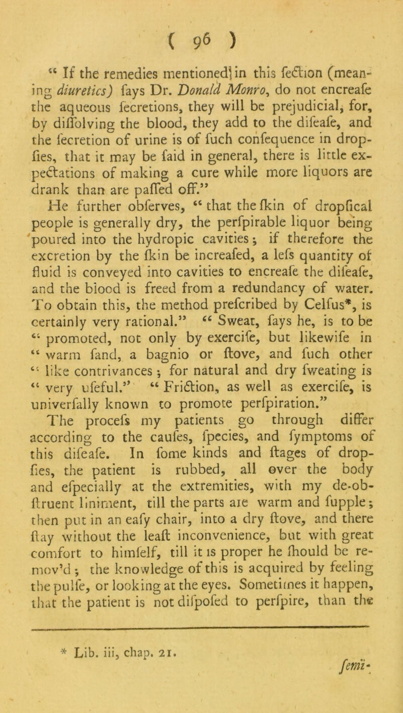 w If the remedies mentioned] in this fedhon (mean- ing diuretics) fays Dr. Donald Monro, do not encreafe the aqueous fecretions, they will be prejudicial, for, by diffolving the blood, they add to the difeafe, and the lecretion of urine is of fuch confcquence in drop- fies, that it may be faid in general, there is little ex- pectations of making a cure while more liquors are drank than are paffed off.” He further obferves, “ that the fkin of dropfical people is generally dry, the perfpirable liquor being poured into the hydropic cavities; if therefore the excretion by the fkin be increafed, a lefs quantity of fluid is conveyed into cavities to encreafe the difeafe, and the biood is freed from a redundancy of water. To obtain this, the method prefcribed by Celfus*, is certainly very rational.” 66 Sweat, fays he, is to be “ promoted, not only by exercife, but likewife in “ warm fand, a bagnio or flove, and fuch other “ like contrivances ; for natural and dry fweating is “ very ufeful.” “ Fri&ion, as well as exercife, is univerfally known to promote perforation.” The procefs my patients go through differ according to the caufes, lpecies, and fymptoms of this difeafe. In fome kinds and ftages of drop- fles, the patient is rubbed, all over the body and efpecially at the extremities, with my de-ob- ftruent liniment, till the parts aie warm and fupple; then put in an eafy chair, into a dry ftove, and there flay without the leaft inconvenience, but with great comfort to himfelf, till it is proper he fhould be re- mov’d ; the kno wledge of this is acquired by feeling the pulfe, or looking at the eyes. Sometimes it happen, that the patient is not difpofed to perfpire, than the * Lib. iii, chap. 21.