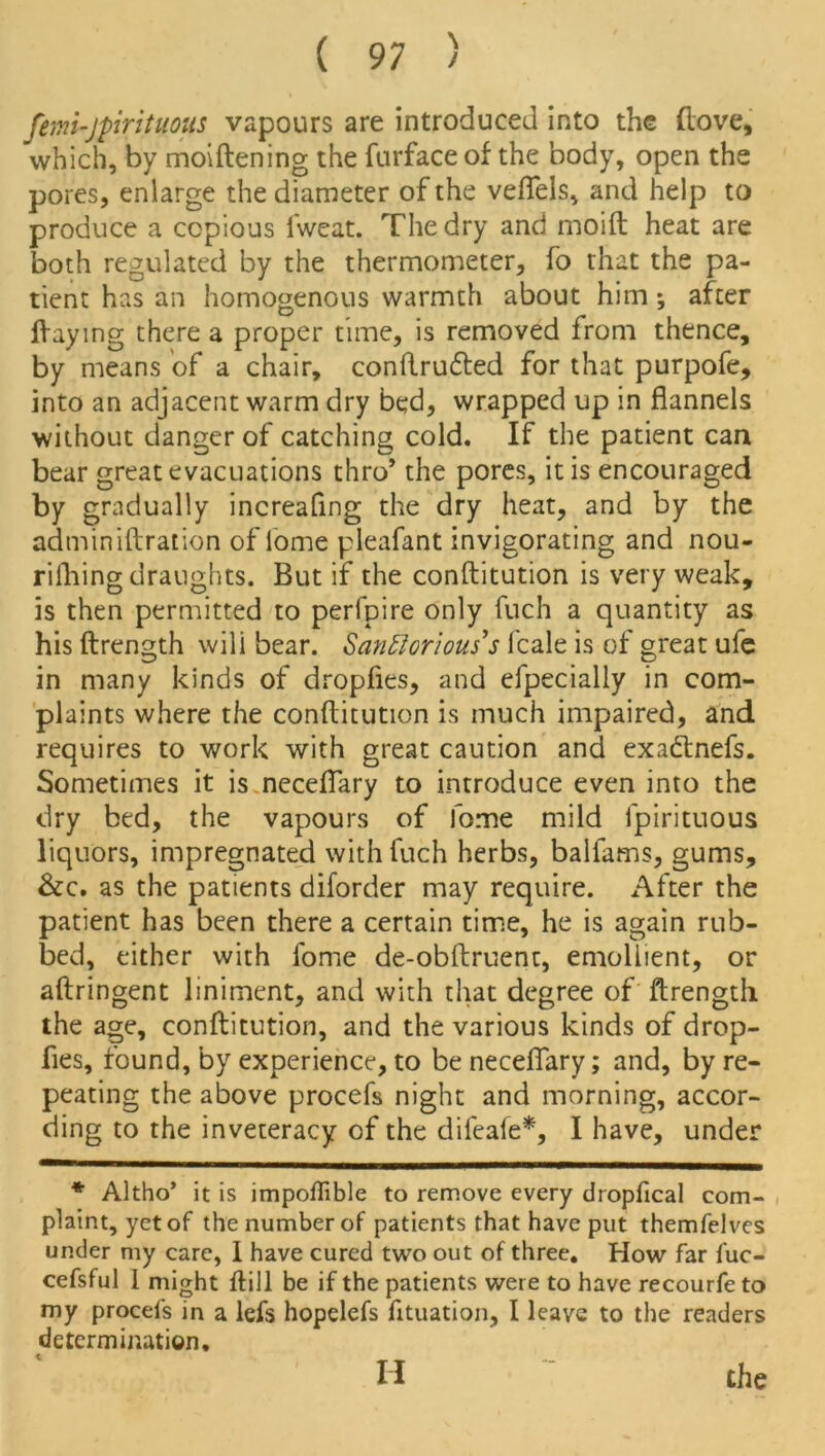 femi'Jpirituous vapours are introduced into the (love, which, by moiftening the furface of the body, open the pores, enlarge the diameter of the veflels, and help to produce a copious lweat. The dry and moift heat are both regulated by the thermometer, fo that the pa- tient has an homogenous warmth about him *, after flaying there a proper time, is removed from thence, by means of a chair, conftrudted for that purpofe, into an adjacent warm dry bed, wrapped up in flannels without danger of catching cold. If the patient can bear great evacuations thro* the pores, it is encouraged by gradually increafing the dry heat, and by the adminiftration of lome pleafant invigorating and nou- rifhing draughts. But if the conftitution is very weak, is then permitted to perfpire only fuch a quantity as his ftrength will bear. Santtorious’s fcale is of great ufe in many kinds of dropfies, and efpecially in com- plaints where the conftitution is much impaired, and requires to work with great caution and exadtnefs. Sometimes it is neceftary to introduce even into the dry bed, the vapours of fome mild fpirituous liquors, impregnated with fuch herbs, balfams, gums, &c. as the patients diforder may require. After the patient has been there a certain time, he is again rub- bed, either with fome de-obftruent, emollient, or aftringent liniment, and with that degree of ftrength the age, conftitution, and the various kinds of drop- fies, found, by experience, to be neceftary; and, by re- peating the above procefs night and morning, accor- ding to the inveteracy of the difeafe*, I have, under * Altho’ it is impoflible to remove every dropfical com- plaint, yet of the number of patients that have put themfelves under my care, 1 have cured two out of three. How far fuc- cefsful I might ftill be if the patients were to have recourfe to my procefs in a lei's hopelefs fituation, I leave to the readers determination. II the