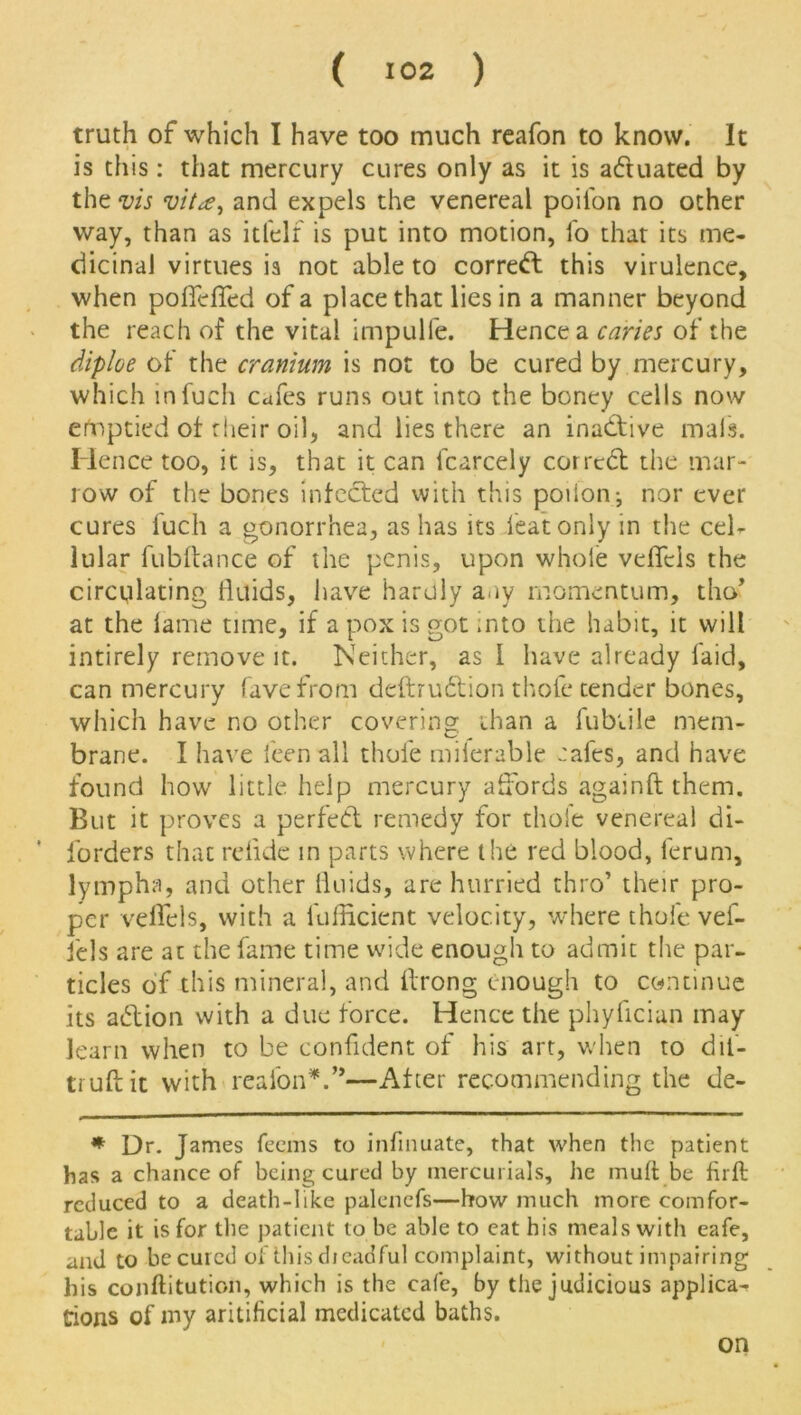 truth of which I have too much reafon to know. It is this: that mercury cures only as it is actuated by the vis vita, and expels the venereal poii'on no other way, than as itfelf is put into motion, lb that its me- dicinal virtues is not able to correct this virulence, when pofifefled of a place that lies in a manner beyond the reach of the vital impulfe. Hence a caries of the diploe of the cranium is not to be cured by mercury, which infuch cafes runs out into the boney cells now efaptied of their oil, and lies there an inactive mals. Hence too, it is, that it can fcarcely corrcd the mar- row of the bones infected with this poiionj nor ever cures fuch a gonorrhea, as has its feat only in the cel- lular fublfance of the penis, upon whole veffcis the circulating fluids, have hardly any momentum, tho* at the lame time, if a pox is got rnto the habit, it will intirely remove it. Neither, as l have already laid, can mercury have from deftrudtion thole tender bones, which have no other covering than a Tubule mem- brane. I have leen all thole miierable cafes, and have found how little help mercury affords againft them. But it proves a perfect remedy for thole venereal di- forders that relide in parts where tire red blood, ferurn, lympha, and other fluids, are hurried thro’ their pro- per velfels, with a ibfficient velocity, where thole vef- iels are at the fame time wide enough to admit the par- ticles of this mineral, and ftrong enough to continue its adtion with a due force. Hence the phyfician may learn when to be confident of his art, when to dif- truftit with reafonV*—After recommending the de- * Dr. James feems to infinuate, that when the patient has a chance of being cured by mercurials, he mult be firft reduced to a death-like palencfs—how much more comfor- table it is for the patient to be able to eat his meals with eafe, and to be cured of this dieadful complaint, without impairing his conftitution, which is the cafe, by the judicious applica-r Cions of my aritificial medicated baths. on