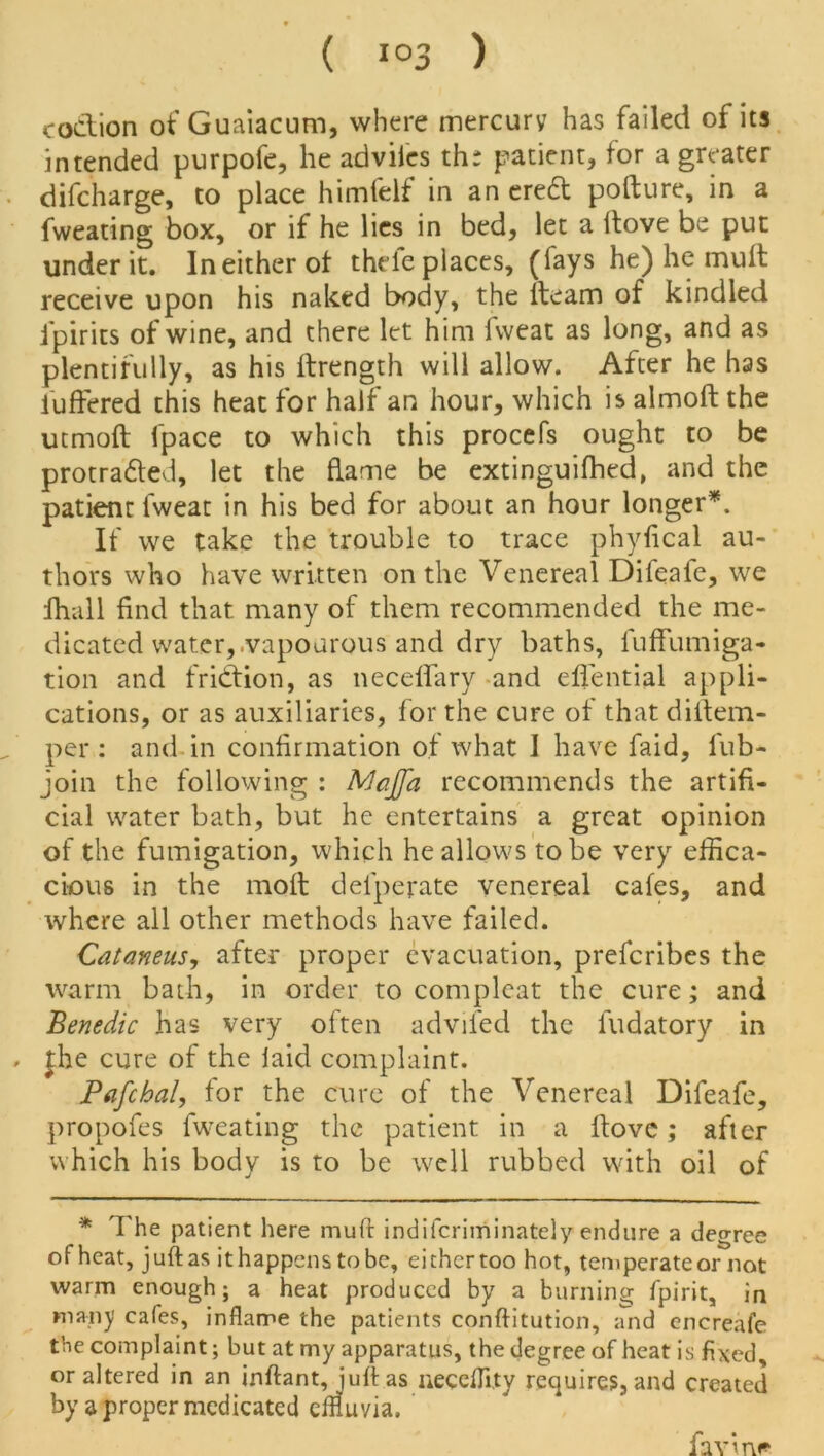 coclion of Guaiacum, where mercury has failed of its intended purpofe, he adviies th: patient, for a greater difcharge, to place himfelf in an eredt pofture, in a fweating box, or if he lies in bed, let a flove be put under it. In either of thele places, (fays he) he muft receive upon his naked body, the fteam of kindled ipirits of wine, and there let him fweat as long, and as plentifully, as his ftrength will allow. After he has buffered this heat for half an hour, which is almoft the utmoft fpace to which this procefs ought to be protradled, let the flame be extinguifhed, and the patient fweat in his bed for about an hour longer*. If we take the trouble to trace phyfical au- thors who have written on the Venereal Difeafe, we fhall find that many of them recommended the me- dicated water, .vapourous and dry baths, fuffumiga- tion and fridtion, as neceffary and effential appli- cations, or as auxiliaries, for the cure of that diftem- per : and in confirmation of what I have faid, fub- join the following : Majja recommends the artifi- cial water bath, but he entertains a great opinion of the fumigation, which he allows to be very effica- cious in the moil defperate venereal cafes, and where all other methods have failed. Cat emeus, after proper evacuation, preferibes the warm bath, in order to compleat the cure; and Benedic has very often advifed the fudatory in , J;he cure of the laid complaint. Pafcbal, for the cure of the Venereal Difeafe, propofes fweating the patient in a Hove; after which his body is to be well rubbed with oil of * The patient here muft indiferiminately endure a degree of heat, juft as it happens to be, either too hot, temperate or not warm enough; a heat produced by a burning fpirit, in many cafes, inflame the patients conftitution, and cncreafe the complaint; but at my apparatus, the degree of heat is fixed, or altered in an inftant, juft as uecefflty requires, and created by a proper medicated effluvia. fa vine