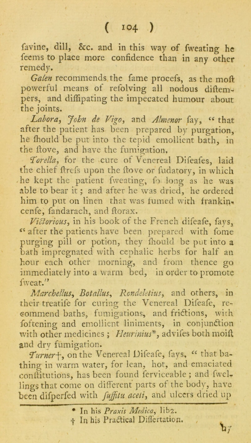 4 favine, dill, &c. and in this way of fweating he feems to place more confidence than in any other remedy. Galen recommends the fame procefs, as the moft powerful means of refolving all nodous diftem- pers, and diflipating the impecated humour about the joints. Labora, John de Vigo, and Almenor fay, iC that after the patient has been prepared by purgation, he fhould be put into the tepid emollient bath, in the ftove, and have the fumigation. Torella, for the cure of Venereal Difeafes, laid the chief ftrefs upon the ftove or fudatory, in which . he kept the patient fweating, ft> long as he was able to bear it; and after he was dried, he ordered him to put on linc-n that was fumed with f ran kin* cenfe, fandarach, and ftorax. Vihlorious, in his book of the French difeafe, fays, ct after the patients have been prepared with fome purging pill or potion, they fhould be put into a bath impregnated with cephalic herbs for half an hour each other morning, and from thence go immediately into a warm bed, in order to promote fweat.” Marchellus, Botallus, Rcndeletius, and others, in their treatile for curing the Venereal Difeafe, re- commend baths, fumigations, and fridtions, with foftening and emollient liniments, in conjunction with other medicines; Heurinius*, advifes both moift and dry fumigation. Turnerf, on the Venereal Difeafe, fays, “ that ba- thing in warm water, for lean, hot, and emaciated, conftitutions, has been found ferviceable ; and fwel- lingsthat come on different parts of the body, have been difperfed with fuffitu aceli, and ulcers dried up • In his Praxis Med tea, lib2. f In his Pradtical Diflcrtation.