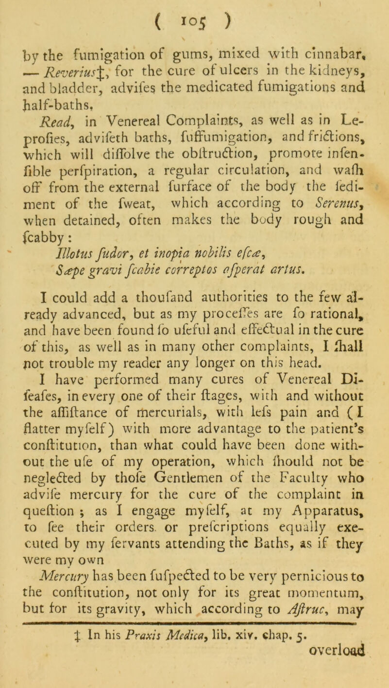 I ( *05 ) \ by the fumigation of gums, mixed with cinnabar, — Reverius%y for the cure ulcers 'm the kidneys, and bladder, adviles the medicated fumigations and half-baths, Read, in Venereal Complaints, as well as in Le- profies, advifeth baths, fuffumigation, and fri&ions, which will diflblve the obltrudiion, promote infen- fible perfpiration, a regular circulation, and wafli off from the external furface of the body the ledi- ment of the fweat, which according to Serenus, when detained, often makes the body rough and fcabby: Hiatus fudor, et inopia nobilis efca, $<zpe gravi fcabie correptos afperat artus, I could add a thoufand authorities to the few al- ready advanced, but as my procefTes are fo rational, and have been found fo ufcful anil effectual in the cure of this, as well as in many other complaints, I fhall not trouble my reader any longer on this head. I have performed many cures of Venereal Di- feafes, in every one of their flages, with and without the alliftance of mercurials, with lefs pain and (I flatter myfelf) with more advantage to the patient’s conftitution, than what could have been done with- out the ufe of my operation, which fhould not be neglefted by thole Gentlemen of the Faculty who advile mercury for the cure of the complaint in queftion ; as I engage myfelf, at my Apparatus, to fee their orders, or preferiptions equally exe- cuted by my lervants attending the Baths, as if they were my own Mercury has been fufpedted to be very pernicious to the conftitution, not only for its great momentum, but for its gravity, which according to Aftrucy may X ln his Praxis Medic a, lib, xiv. chap. 5. overload