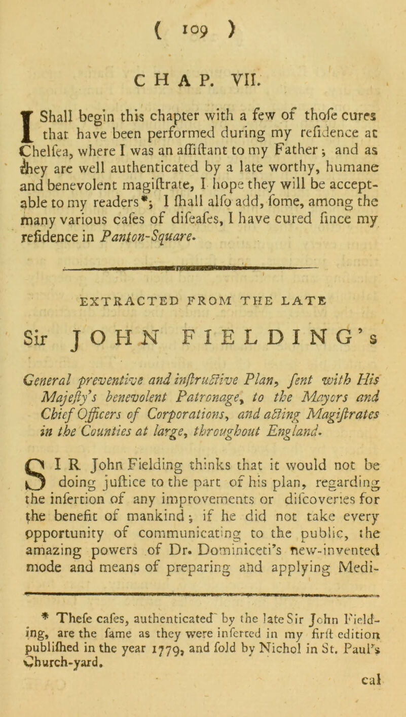 CHAP. VII. 1 Shall begin this chapter with a few of thofe cures that have been performed during my reftdence ac Chellea, where I was an affiftant to my Father •, and as ilhey are well authenticated by a late worthy, humane and benevolent magiftrate, I hope they will be accept- able to my readers* **, I (hall alfo add, fome, among the many various cafes of difeafes, I have cured fince my refidence in Panton-Square. ,, .i.. rawwaaaawaNuwi■ ■ -■■■ — - i EXTRACTED FROM THE LATE Sir JOHN FIELDING’s General preventive and infinitive Plan, fent with His Majefiy's benevolent Patronagey to the Mayers and Chief Officers of Corporations, and a ting Magijiratcs in the Counties at large, throughout England. SI R John Fielding thinks that it would not be doing juftice to the part of his plan, regarding the infertion of any improvements or dilcoveries for the benefit of mankind; if he did not take every Opportunity of communicating to the public, she amazing powers of Dr. Dominiceti’s new-invented mode and means of preparing and applying Medi- * Thefe cafes, authenticated by the late Sir John Field- ing, are the fame as they were inferred in my firlt edition publilhed in the year 177Q, and fold bv Nichol in St. PauFs Church-yard. cal